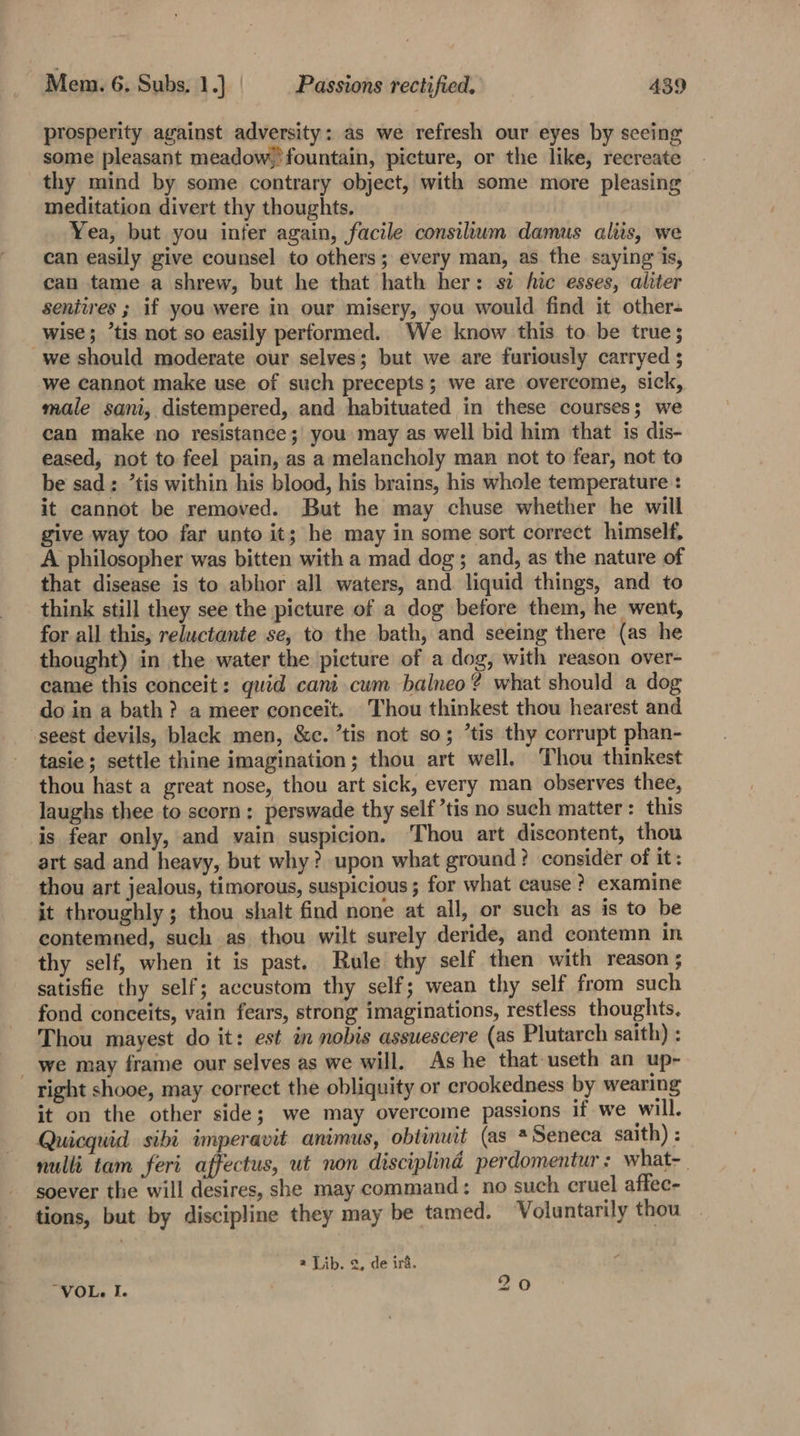 prosperity against adversity: as we refresh our eyes by seeing some pleasant meadow.’fountain, picture, or the like, recreate thy mind by some contrary object, with some more pleasing meditation divert thy thoughts. Yea, but you infer again, facile consilum damus aliis, we can easily give counsel to others; every man, as the saying is, can tame a shrew, but he that hath her: sz hic esses, aliter seniires ; if you were in our misery, you would find it other- wise; “tis not so easily performed. We know this to. be true; we should moderate our selves; but we are furiously carryed 5 we cannot make use of such precepts; we are overcome, sick, male sani, distempered, and habituated in these courses; we can make no resistance; you may as well bid him that is dis- eased, not to feel pain, as a melancholy man not to fear, not to be sad; *tis within his blood, his brains, his whole temperature : it cannot be removed. But he may chuse whether he will give way too far unto it; he may in some sort correct himself. A philosopher was bitten with a mad dog; and, as the nature of that disease is to abhor all waters, and liquid things, and to think still they see the picture of a dog before them, he went, for all this, reluctante se, to the bath, and seeing there (as he thought) in the water the picture of a dog, with reason over- came this conceit: quid cani cum balneo? what should a dog do in a bath ? a meer conceit. Thou thinkest thou hearest and seest devils, black men, &c. ’tis not so; ’tis thy corrupt phan- tasie; settle thine imagination; thou art well. Thou thinkest thou hast a great nose, thou art sick, every man observes thee, laughs thee to scorn: perswade thy self ’tis no such matter: this is fear only, and vain suspicion. Thou art discontent, thou art sad and heavy, but why? upon what ground? consider of it: thou art jealous, timorous, suspicious ; for what cause ? examine it throughly ; thou shalt find none at all, or such as is to be contemned, such as thou wilt surely deride, and contemn in thy self, when it is past. Rule thy self then with reason ; satisfie thy self; accustom thy self; wean thy self from such fond conceits, vain fears, strong imaginations, restless thoughts, Thou mayest do it: est in nobis assuescere (as Plutarch saith) : _ we may frame our selves as we will. As he that useth an up- right shooe, may correct the obliquity or crookedness by wearing it on the other side; we may overcome passions if we will. Quicquid sibi imperavit animus, obtinuit (as * Seneca saith) : nulli tam feri affectus, ut non disciplind perdomentur : what-_ soever the will desires, she may command: no such cruel affec- tions, but by discipline they may be tamed. Voluntarily thou @ Lib. 2, de ira. ‘ “VOL. I. 20