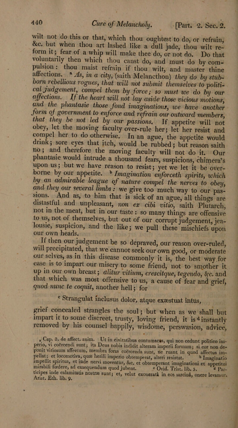 ' 440 Cure of Melancholy. _-{Part. 2. See. 2. wilt not do this or that, which thou oughtest to do, or refrain, &amp;c. but when thou art lashed like a dull jade, thou wilt re- form it; fear of a whip will make thee do, or not do. Do that voluntarily then which thou canst do, and must do by com- pulsion: thou maist refrain if thou wilt, and master thine affections. * As, in a city, (saith Melancthon) they do by stub- born rebellious rogues, that will not submit themselves to politi- cal gudgement, compel them by force; so must we do by our affections. If the heart will not lay aside those vicious motions, and the phantasie those fond mag form of government to enforce and r that they be not led by ow passions. If appetite will not obey, let the moving faculty over-rule her; let her resist and compel her to do otherwise. In an ague, the appetite would drink; sore eyes that itch, would be rubbed ; but reason saith no; and therefore the moving faculty will not do it. Our phantasie would intrude a thousand fears, suspicions, chimera’s “upon us; but we have reason to resist; yet we let it be over- borne by our appetite. » Imagination enforceth spirits, which by an admirable league of nature compel the nerves to obey, and, they our several limbs : we give too much way to our pas- sions. And as, to him that is sick of an ague, all things are distastful and unpleasant, non ex cibi viii, saith Plutarch, not in the meat, but in our taste: so many things are offensive to us, not of themselves, but out of our corrupt judgement, jea- lousie, suspicion, and the like; we pull these’ mischiefs upon our own heads. If then our judgement be so depraved, our reason over-ruled, will precipitated, that we cannot seek our own good, or moderate our selves, asin this disease commonly it is, the best way for ease is to impart our misery to some friend, not’ to smother it up in our own breast; alitur vitium, crescitque, tegendo, &amp;c. and that which was most offensive to us, a cause of fear and grief, quod nunc te coquit, another hell; for 2 © Strangulat inclusus dolor, atque exeestuat intus, grief concealed strangles the soul; but when as we shall but impart it to some discreet, trusty, loving friend, it is 4 instantly removed. by his counsel] happily, wisdome, perswasion, advice, a Cap. 3. de affect. anim. Ut in civitatibus contu ' perio, vi coércendi sunt; ita Deus nobis indidit alteram imperii formam ; si cor non de- ponit vitiosum affeetum, membra foras coércenda sunt, nie ruant in quod affectus im- pellat; et locomotiva, qué herili imperio obtemperat, alteri resistat. i “i Imaginatio impellit spiritus, et inde nervi moventur, &amp;c, et obtemperant imaginationi et appetitui macés, qui non cedunt politico im- mirabili foedere, ad exsequendum quod jubent. ¢ Ovid. Trist. lib. 5. 4 Par- ticipes inde calamitatis nostra sunt; et, velut exonerat&amp; in eos sarcina, onere levamur.. Arist. Eth. lib. 9. y4