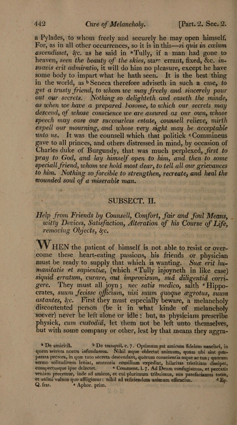 a Pylades, to whom freely and securely he may open himself, For, as in all other occurrences, so it is in this—si quis in celum ascendisset, &amp;c. as he said in *Tully, if a man had gone to heaven, seen the beauty of the skies, star: errant, fixed, &amp;c. ins suavis erit admiratio, it will do him no pleasure, except he have some body to impart what he hath seen. It is the best thing in the world, as » Seneca therefore adviseth in such a case, to get a trusty friend, to whom we may freely and sincerely powr out our secrets. Nothing so delighteth and easeth the minde, as when we have a prepared bosome, to which our secrets may descend, of whose conscience we are assured as our own, whose speech may ease our succourless estate, counsell relieve, mirth expeil our mourning, and whose very sight may be acceptable unio us. It was the counsell which that politick ¢Commineus gave to all princes, and others distressed in mind, by occasion of Charles duke of Burgundy, that was much perplexed, first to — pray to God, and lay himself open to him, and then to some speciall friend, whom we hold most dear, to tell all our grievances to him. Nothing so forcible to strengthen, recreate, and heal the wounded soul of a miserable man. SUBSECT. II. Help from Friends by Counsell, Comfort, fair and foul Means, witty Devices, Satisfaction, Alteration of his Course of Life, removing Objects, &amp;c. \ \ HEN the patient of himself is not able to resist or over- come these heart-eating passions, his friends or physician must be ready to supply that which is wanting. Swe erit hu- manitatis et saprentia, (which «Tully injoyneth in like case) siquid erratum, curare, aut improvisum, sud diligentid corri- gere. ‘They must all joyn; nec satis medico, saith *Hippo- crates, suum fecisse officium, nisi suum quoque @grotus, suum astantes, &amp;c. First they must especially beware, a melancholy discontented person (be it in what kinde of melancholy soever) never be left alone or idle: but, as physicians prescribe physick, cum custodia, let them not be left unto themselves, but with some company or other, lest by that means they aggra- ® De amicitia. » De tranquil. ¢. 7. Optimum est amicum fidelem nancisci, in quem secreta nostra infundamus. Nihil eque oblectat animum, quam ubi sint pree- parata pectora, in que tuto sécreta descendant, quorum conscientia eeque ac tua; quorum sermo solitudinem leniat, sententia consilium expediat, hilaritas tristitiam dissipet, ‘eonspectusque ipse delectet. © Comment. l. 7. Ad Deum confugiamus, et peccatis veniam precemur, inde ad amicos, et cui plurimum tribuimus, nos patefaciamus totos, et-animi valnus quo affigimur: nihil ad reficiendum animum efficacius. 4 Ep. Q. frat. ¢ Aphor. prim.