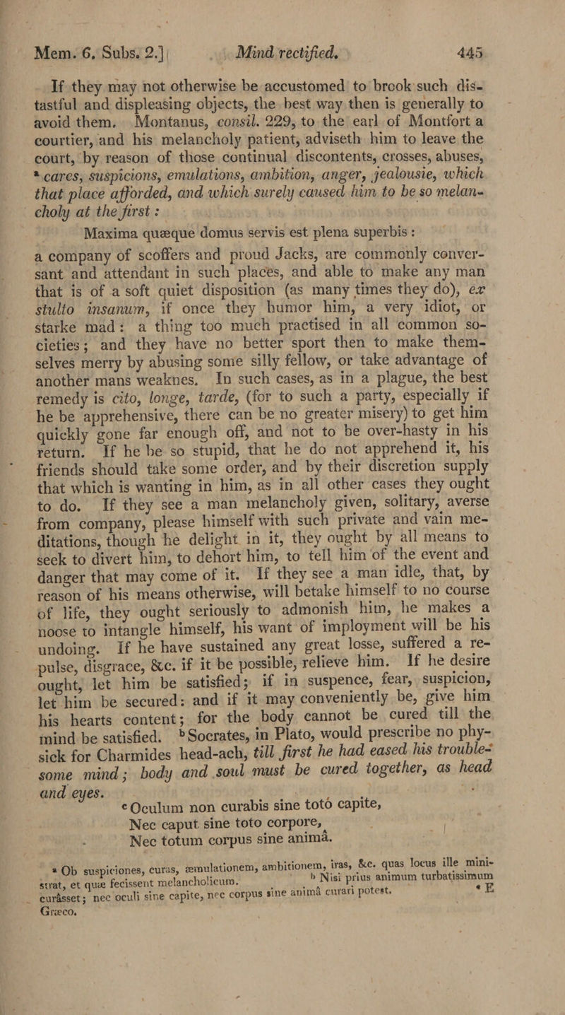 ~ If they may not otherwise be accustomed to brook such dis- tastful and displeasing objects, the best way then is generally to avoid them. Montanus, consil. 229, to the earl. of Montfort a courtier, and his melancholy patient, adviseth him to leave the court, by reason of those continual discontents, crosses, abuses, @ cares, suspicions, emulations, ambition, anger, jealousie, which that place afforded, and which surely caused iim to be so melan- Maxima queeque domus servis est plena superbis : a company of scoffers and proud Jacks, are commonly conver- sant and attendant in such places, and able to make any man that is of a soft quiet disposition (as many times they do), er stulto insanum, if once they humor him, a very idiot, or starke mad: a thing too much practised in all common so- cieties; and they have no better sport then to make them- selves merry by abusing some silly fellow, or take advantage of another mans weaknes, In such cases, as in a plague, the best remedy is cito, longe, tarde, (for to such a party, especially if he be apprehensive, there can be no greater misery) to get him quickly gone far enough off, and not to be over-hasty in his return. If he be so stupid, that he do not apprehend it, his friends should take some order, and by their discretion supply that which is wanting in him, as in all other cases they ought to do. If they see a man melancholy given, solitary, averse from company, please himself with such private and vain me- ditations, though he delight in it, they ought by all means to seek to divert him, to dehort him, to tell him ‘of the event and danger that may come of it. If they see a man idle, that, by reason of his means otherwise, will betake himself to no course of life, they ought seriously to admonish him, he makes a noose to intangle himself, his want of imployment will be his undoing. If he have sustained any great losse, suffered a re- ought, let him be satisfied; if in suspence, fear, suspicion, let him be secured: and if it may conveniently be, give him his hearts content; for the body cannot be cured till the mind be satisfied. Socrates, in Plato, would prescribe no phy- sick for Charmides head-ach, till first he had eased his trouble= some mind; body and soul must be cured together, as head and eyes. Cre cee 43 ¢Qculum non curabis sine toto capite, Nec caput sine toto corpore, e . A * | Nec totum corpus sine anima. @ Ob suspiciones, curas, semulationem, ambitionem, iras, &amp;c. quas locus ille mini- strat, et quee fecissent melancholicum. b Nisi prius animum turbatissimum curasset; nec oculi sine capite, nec corpus sine anima curari potest, iF Greco.