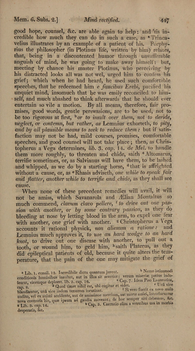 ¢ good hope, counsel, &amp;c. are able again to help: and ’tis in- credible how much they can do in such a case, as * Trinca- velius illustrates by an example of a patient of his. Porphy- rius the philosopher (in Plotinus life, written by him) relates, that, being in a discontented humor through unsufferable anguish of mind, he was going to make away himself: but, meeting by chance his master Plotinus, who perceiving by his distracted looks all was not wel, urged him to confess his grief; which when he had heard, he used such comfortable speeches, that he redeemed him e faucibus Erebi, pacified his unquiet mind, insomuch that he was easily reconciled to him- self, and much abashed to think afterwards that he should ever entertain so vile a motion. By all means, therefore, fair pro- mises, good words, gentle perswasions, are to be used, not to be too rigorous at first, Por to insult over them, not to deride, neglect, or contemn, but rather, as Lemnius exhorteth, to pity, and by all plausible means to seek to reduce them: but if satis- faction may not be had, mild courses, promises, comfortable speeches, and good counsel will not take place; then, as Chris- topherus a Vega determines, lib. 3. cap. 14. de Mel. to handle them more roughly, to threaten and chide, saith °Altomarus, and whipped, as we do by a starting horse, ‘that is affrighted without a cause, or, as ¢Rhasis adviseth, one while to speak fair and flatter, another while to terrifie and. chide, as they shall see cause. When none of these precedent remedies will avail, it will not be amiss, which Savanarola and /®lian Montaltus so much commend, clavum clavo pellere, ‘to drive out one pas- sion with another, or by some contrary passion, as they do bleeding at nose by letting blood in the arm, to expel one fear with another, one grief with another. &amp;% Christopherus a Vega accounts it rational physick, non alienwm a ratione: and Lemnius much approves it, to use an hard wedge to an hard tooth, or wound him, to geld him, saith Platerus, as they did epileptical patients of old, because it quite alters the tem- perature, that the pain of the one may mitigate the grief of 2 Lib. 1. consil. 12. Incredibile dictu quantum juvent. b Nemo istiusmodi conditionis hominibus insultet, aut in illos sit severior; verum miseriz potius indo- lescat, vicemque deploret. lib. 2. cap. 16. ¢ Cap. 7. Idem Piso Laurentius, cap. 8. 4 Quod timet nihil est, ubi cogitur et videt. e Und vice blandiantur, und vice iisdem tervorem incutiant. f Si vero fuerit ex novo malo audito, vel ex animi accidente, aut de amissione mercium, aut morte amici, introducantur nova contraria his, que ipsum ad gaudia moveant; de hoe semper niti debemus, &amp;c, 8 Lib. 3. cap. 14. h Cap, 3. Castratio olim a veteribus usa in morbis desperatis, &amp;Ce