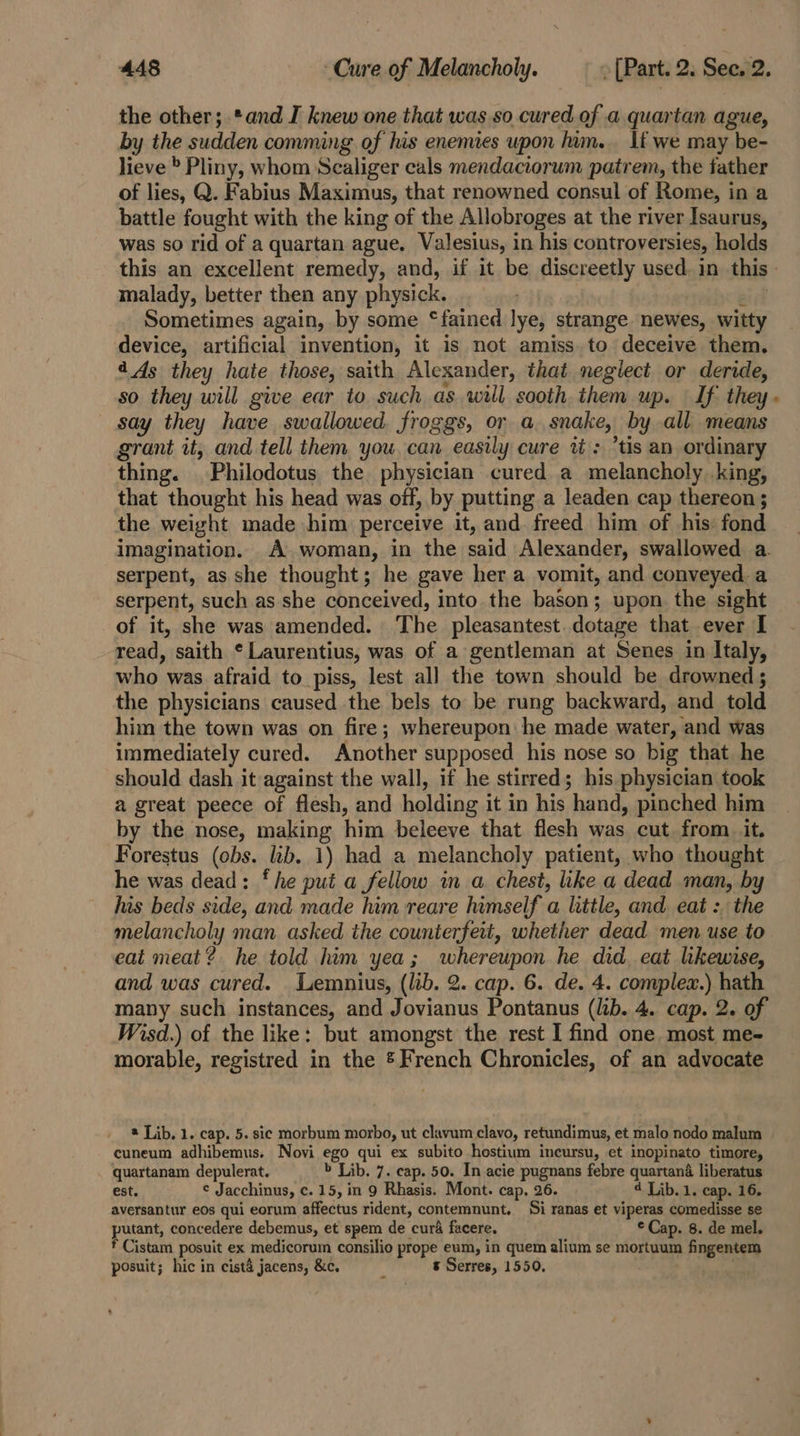 the other; *and I knew one that was so cured of a quartan ague, by the sudden comming of his enemies upon him. If we may be- lieve » Pliny, whom Scaliger cals mendaciorum patrem, the father of lies, Q. Fabius Maximus, that renowned consul of Rome, in a battle fought with the king of the Allobroges at the river Isaurus, was so rid of a quartan ague. Valesius, in his controversies, holds this an excellent remedy, and, if it be discreetly used. in this - malady, better then any physick. : Sometimes again, by some ‘fained lye, strange newes, witty device, artificial invention, it is not amiss. to deceive them. 44s they hate those, saith Alexander, that negiect or deride, so they will give ear to such as will sooth. them up. If they - say they have swallowed. froggs, or a. snake, by all means grant it, and tell them you. can easily cure ti: ’tis an ordinary thing. Philodotus the physician cured a melancholy king, that thought his head was off, by putting a leaden cap thereon ; the weight made him perceive it, and freed him of his: fond imagination. A woman, in the said Alexander, swallowed a. serpent, as she thought; he gave her a vomit, and conveyed. a serpent, such as she conceived, into. the bason; upon the sight of it, she was amended. The pleasantest.dotage that ever I read, saith © Laurentius, was of a gentleman at Senes in Italy, who was afraid to piss, lest all the town should be drowned ; the physicians caused the bels to be rung backward, and told him the town was on fire; whereupon he made water, and was immediately cured. Another supposed his nose so big that he should dash it against the wall, if he stirred; his physician took a great peece of flesh, and holding it in his hand, pinched him by the nose, making him beleeve that flesh was cut from it. Forestus (obs. lib. 1) had a melancholy patient, who thought he was dead: ‘he put a fellow in a chest, like a dead man, by his beds side, and made him reare himself a little, and eat :, the melancholy man asked the counterfeit, whether dead men use to eat meat? he told him yea; whereupon he did eat hkewise, and was cured. Lemnius, (lib. 2. cap. 6. de. 4. complex.) hath many such instances, and Jovianus Pontanus (lib. 4. cap. 2. of Wisd.) of the like: but amongst the rest I find one most me- morable, registred in the ® French Chronicles, of an advocate * Lib. 1. cap. 5. sic morbum morbo, ut clavum clavo, retundimus, et malo nodo malum cuneum adhibemus. Novi ego qui ex subito hostium incursu, et inopinato timore, quartanam depulerat. &gt; Lib. 7. cap. 50. In acie pugnans febre quartand liberatus est. ¢ Jacchinus, c. 15, in 9 Rhasis. Mont. cap, 26. 4 Lib. 1. cap. 16. aversantur eos qui eorum affectus rident, contemnunt. Si ranas et viperas comedisse se putant, concedere debemus, et spem de cura facere. © Cap. 8. de mel. * Cistam posuit ex medicorum consilio prope eum, in quem alium se mortuum fingentem posuit; hic in cist4 jacens, &amp;c. i s Serres, 1550,