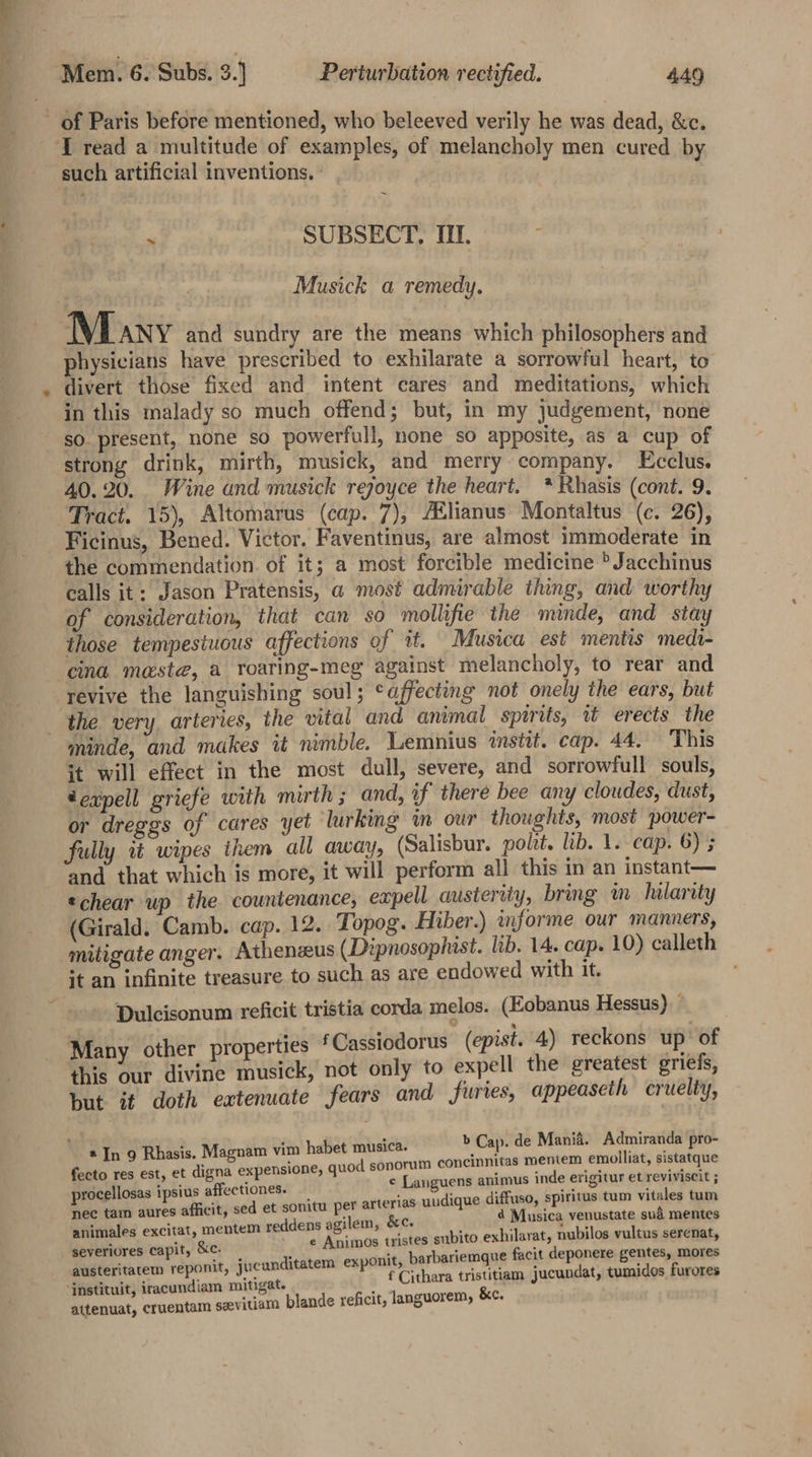 Tread a multitude of examples, of melancholy men cured b such artificial inventions. ' * ~ &gt; SUBSECT, If. ; Musick a remedy. physicians have prescribed to exhilarate a sorrowful heart, to divert those fixed and intent cares and meditations whith in this malady so much offend; but, in my judgement, none sO. present, none so powerfull, none so apposite, as a cup of strong drink, mirth, musick, and merry company. Ecclus. 40.20. Wine and musick rejoyce the heart. * Rhasis (cont. 9. Tract. 15), Altomarus (cap. 7), AElianus Montaltus (c. 26) Ficinus, Bened. Victor. Faventinus, are almost immoderate in the commendation. of it; a most forcible medicine &gt; Jacchinus calls it: Jason Pratensis, a most admirable thing, and worthy of consideration, that can so mollifie the minde, and stay those tempestuous affections of it. Musica est mentis medi- cina meste, a roaring-meg against melancholy, to rear and revive the languishing soul; ‘affecting not onely the ears, but the very arteries, the vital and animal spirits, tt erects the minde, and makes 1 nimble. Lemnius instit. cap. 44. This it will effect in the most dull, severe, and sorrowfull souls, eaxpell griefe with mirth ; and, if there bee any cloudes, dust, or dreggs of cares yet lurking in our thoughts, most power- fully tt wipes them all away, (Salisbur. polit. lib. 1. cap. 6) 5 and that which is more, it will perform all this in an instant— echear up the countenance, eapell austerity, bring m_ hilarity (Girald. Camb. cap. 12. Topog. Hiber.) informe our manners, mitigate anger. Athenzeus (Dipnosophist. lib. 14. cap. 10) calleth Dulcisonum reficit tristia corda melos. (Eobanus Hessus) Many other properties ‘ Cassiodorus (epist. 4) reckons up’ of this our divine musick, not only to expell the greatest griefs, but it doth extenuate fears and furies, appeaseth cruelty, 2 In 9 Rhasis. Magnam vim habet musica. &gt; Cap. de Mania. Admiranda pro- fecto res est, et digna expensione, quod sonorum coneinnitas meniem emolliat, sistatque procellosas ipsius affectiones. e Languens animus inde erigitur et reviviscit ; nec tam aures afficit, sed et sonitu per arterias uudique diffuso, spiritus tum vitales tum animales excitat, mentem reddens agilem, &amp;c. ‘jar eiet Musieg venustate sud mentes seyeriores capit, &amp;c. e Animos tristes subito exhilarat, nubilos vultus serenat, austeritatem reponit, jucunditatem exponit, barbariemque facit deponere gentes, mores f Cithara tristitiam jucundat, tumidos furores attenuat, cruentam sevitiam blande xeficit, languorem, &amp;e.