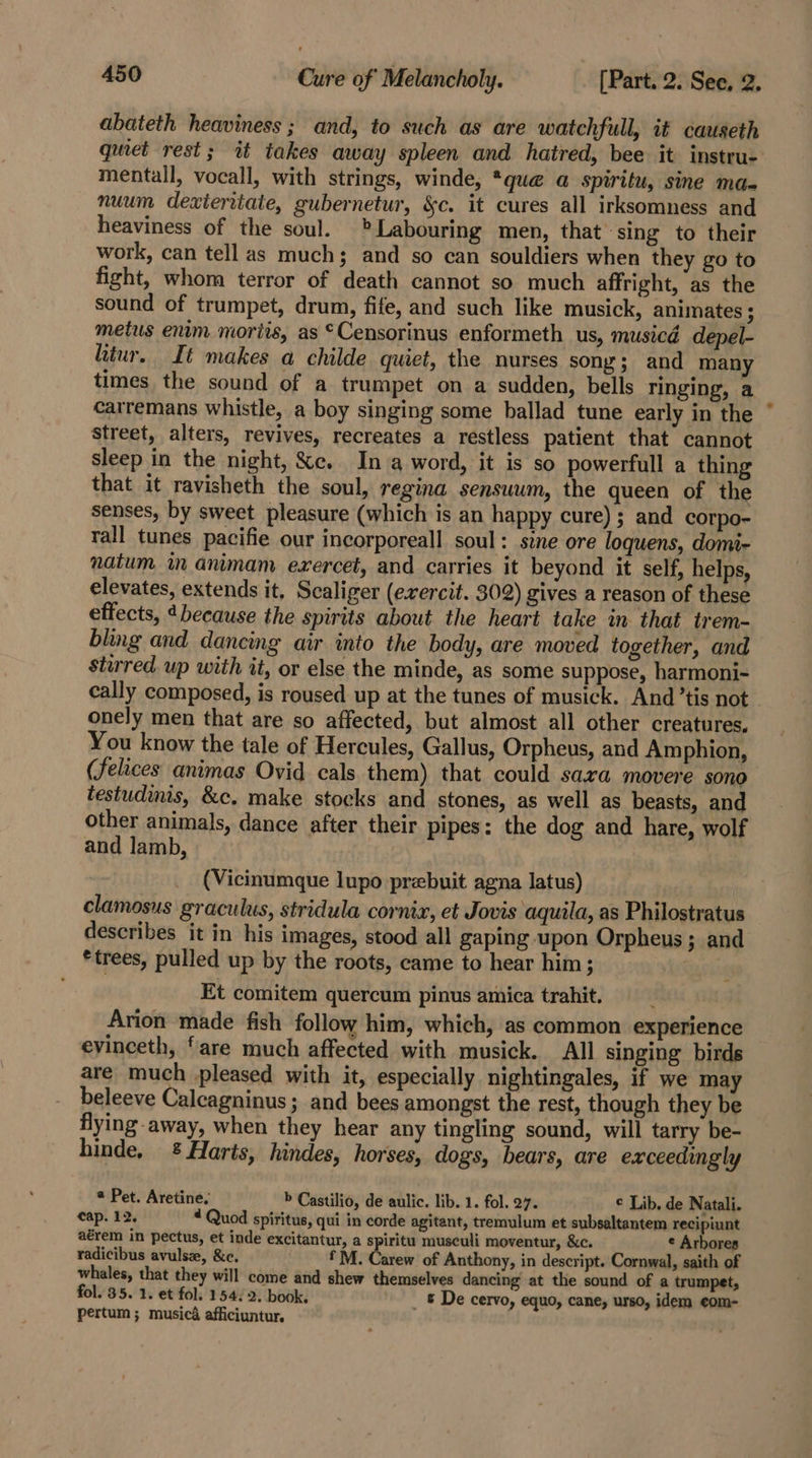 abateth heaviness ; and, to such as are watchfull, it causeth qumet rest; it takes away spleen and hatred, bee it instru- mentall, vocall, with strings, winde, *que a spiritu, sine maq nuum dexieritate, gubernetur, &amp;c. it cures all irksomness and heaviness of the soul. Labouring men, that sing to their work, can tell as much; and so can souldiers when they go to fight, whom terror of death cannot so much affright, as the sound of trumpet, drum, fife, and such like musick, animates ; metus enim moriis, as *Censorinus enformeth us, musicd depel- hiur. It makes a childe quiet, the nurses sony; and many times the sound of a trumpet on a sudden, bells ringing, a carremans whistle, a boy singing some ballad tune early in the * street, alters, revives, recreates a restless patient that cannot sleep in the night, &amp;c. In a word, it is so powerfull a thing that it ravisheth the soul, regina sensuum, the queen of the senses, by sweet pleasure (which is an happy cure) ; and corpo- tall tunes pacifie our incorporeall soul: sine ore loquens, domi- natum in animam exercet, and carries it beyond it self, helps, elevates, extends it, Scaliger (erercit. 302) gives a reason of these effects, “because the spirits about the heart take in that trem- bling and dancing air into the body, are moved together, and stirred. up with it, or else the minde, as some suppose, harmoni- cally composed, is roused up at the tunes of musick. And ’tis not onely men that are so affected, but almost all other creatures, You know the tale of Hercules, Gallus, Orpheus, and Amphion, (felices animas Ovid cals them) that could saxa movere sono testudinis, &amp;c. make stocks and stones, as well as beasts, and other animals, dance after their pipes: the dog and hare, wolf and lamb, (Vicinumque lupo prebuit agna latus) clamosus graculus, stridula cornix, et Jovis aquila, as Philostratus describes it in his images, stood all gaping upon Orpheus ; and *trees, pulled up by the roots, came to hear him; | Et comitem quercum pinus amica trahit. Arion made fish follow him, which, as common experience evinceth, ‘are much affected with musick. All singing birds are much pleased with it, especially nightingales, if we may beleeve Calcagninus ; and bees amongst the rest, though they be flying away, when they hear any tingling sound, will tarry be- hinde, &amp; Harts, hindes, horses, dogs, bears, are exceedingly * Pet. Aretine. » Castilio, de aulic. lib. 1. fol. 27. © Lib. de Natali. cap. 12. “ Quod spiritus, qui in corde agitant, tremulum et subsaltantem recipiunt aérem in pectus, et inde excitantur, a spiritu musculi moventur, &amp;c. ¢ Arbores radicibus avulsz, &amp;c. * M. Carew of Anthony, in descript. Cornwal, saith of whales, that they will come and shew themselves dancing at the sound of a trumpet, fol. 35. 1. et fol. 154: 2. book. &amp; De cervo, equo, cane, urso, idem ¢om- pertum ; musica afficiuntur. : .