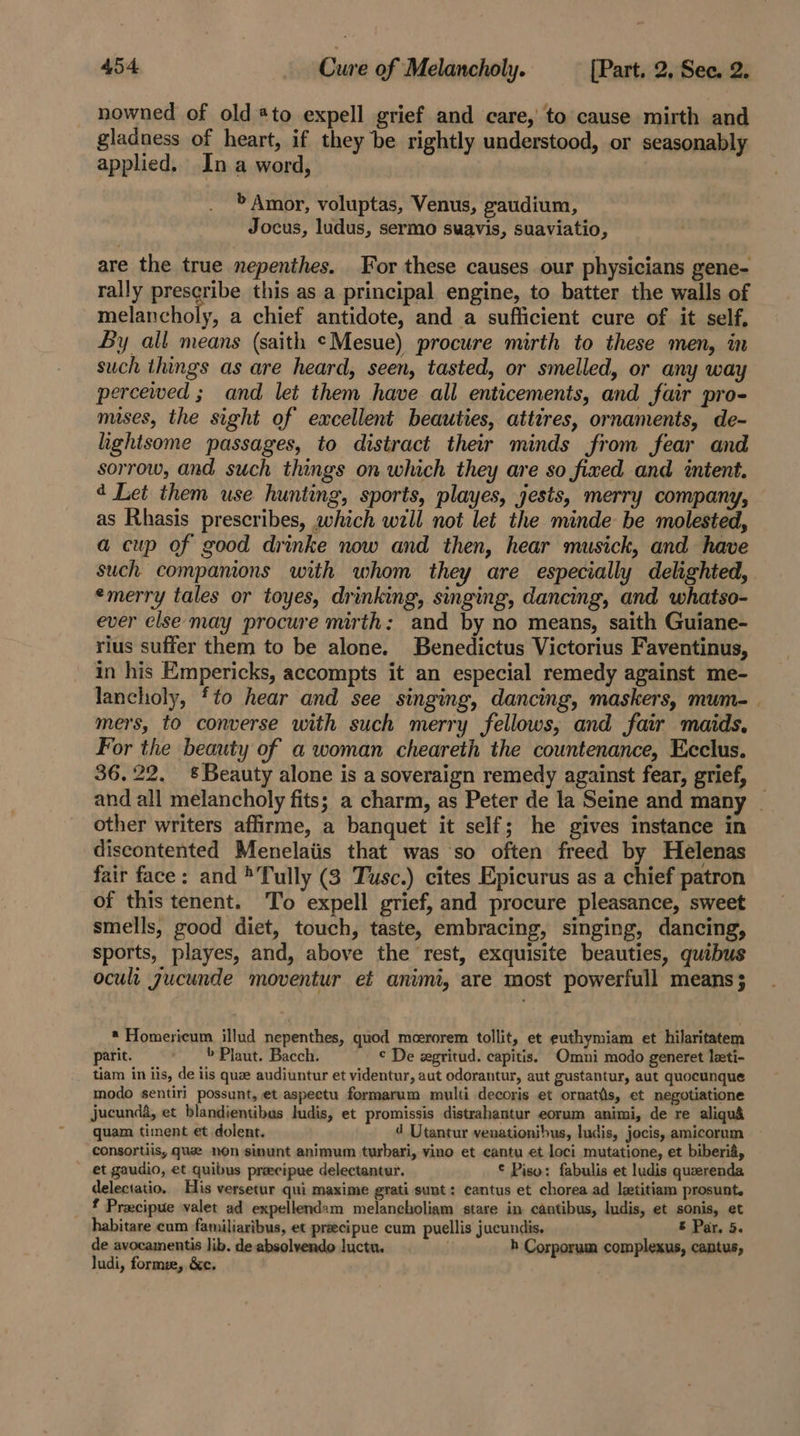 nowned of old *to expell grief and care, to cause mirth and gladness of heart, if they be rightly understood, or seasonably applied. In a word, » Amor, voluptas, Venus, gaudium, Jocus, ludus, sermo swavis, suaviatio, are the true nepenthes. For these causes our physicians gene- rally prescribe this as a principal engine, to batter the walls of bees on ha a chief antidote, and a sufficient cure of it self, By all means (saith ¢Mesue) procure mirth to these men, in such things as are heard, seen, tasted, or smelled, or any way percewed ; and let them have all enticements, and fair pro- mises, the sight of excellent beauties, attires, ornaments, de- hghtsome passages, to distract their minds from fear and sorrow, and such things on which they are so fixed and intent. ¢ Let them use hunting, sports, playes, jests, merry company, as Rhasis prescribes, which will not let the minde be molested, a cup of good drinke now and then, hear musick, and have such companions with whom they are especially delighted, emerry tales or toyes, drinking, singing, dancing, and whatso- ever else may procure mirth: and by no means, saith Guiane- rius suffer them to be alone. Benedictus Victorius Faventinus, in his Empericks, accompts it an especial remedy against me- lancholy, ‘to hear and see singing, dancing, maskers, mum-_ mers, to converse with such merry fellows, and fair maids, For the beauty of a woman cheareth the countenance, Ecclus. 36.22. £ Beauty alone is a soveraign remedy against fear, grief, and all melancholy fits; a charm, as Peter de la Seine and many _ other writers affirme, a banquet it self; he gives instance in discontented Menelaiis that was so often freed by Helenas fair face: and ® Tully (3 Tusc.) cites Epicurus as a chief patron of this tenent. To expell grief, and procure pleasance, sweet smells, good diet, touch, taste, embracing, singing, dancing, sports, playes, and, above the rest, exquisite beauties, quibus oculi gucunde moventur ef animi, are most powerfull means}; * Homericum illud nepenthes, quod meerorem tollit, et euthymiam et hilaritatem parit. » Plaut. Bacch. ¢ De egritud. capitis. Omni modo generet leti- tiam in iis, de iis quae audiuntur et videntur, aut odorantur, aut gustantur, aut quocunque modo sentiri possunt, et aspeetu formarum multi decoris et ornatis, et negotiatione jucunda, et blandientibus ludis, et promissis distrahantur eorum animi, de re aliquid quam timent et dolent. 4 Utantur venationibus, ludis, jocis, amicorum consortiis, que non sinunt animum turbari, vino et cantu et loci mutatione, et biberia, et gaudio, et quibus pracipue delectantur. © Piso: fabulis et ludis querenda delectatio. His versetur qui maxime grati sunt: cantus et chorea ad letitiam prosunt. Pracipue valet ad expellendam melancholiam stare in cantibus, ludis, et sonis, et habitare cum familiaribus, et preecipue cum puellis jucundis. &amp; Par, 5. de avocamentis lib. de absolvendo luctu. h Corporum complexus, cantus, ludi, forme, &amp;c.