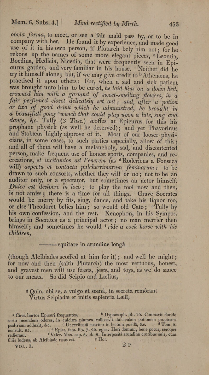 obvia forma, to meet, or see a fair maid pass by, or to be in company with her. He found it by experience, and made good use of it in his own person, if Plutarch bely him not; for he - rekons up the names of some more elegant pieces, @ Leontia, Boedina, Hedieia, Nicedia, that were frequently seen in Epi- curus garden, and very familiar in his house. Neither did he try it himself alone; but, if we may give credit to » Atheneeus, he practised it upon others: For, when a sad and sick patient was brought unto him to be cured, he laid him on a down bed, crowned lim with a garland of sweet-smelling flowers, in a Jair perfumed closet delicately set out; and, after a potion or two of good drink which he administred, he brought in a beautifull yong ‘wench that could play upon a lute, sing and dance, &amp;c. Tully (3 Tusc.) scoffes at Epicurus for this his prophane physick (as well he deserved); and yet Phavorinus and Stobzus highly approve of it. Most of our looser: physi- cians, in some cases, to such parties especially, allow of this; and all of them will have a melancholy, sad, and discontented person, make frequent use of honest sports, companies, and re-. creations, ef incitandos ad Venerem (as 4Rodericus a Fonseca will) aspectu et contactu pulcherrimarum feminarum; to be drawn to such consorts, whether they will or no; not to be an auditor only, or a spectator, but sometimes an actor himself. Dulce est’ desipere in loco ; to play the fool now and ‘then, is not amiss; there is a time for all things. Grave Socrates would be merry by fits, sing, dance, and take his liquor too, or else Theodoret belies him; so would old Cato; ¢Tully by his own confession, and the rest. Xenophon, in his Sympos. brings in Socrates as a principal actor; no man merrier then himself; and sometimes he would t ride a cock horse with his children, —equitare in arundine longa (though Alcibiades scoffed at him for it); and well he might; for now and then (saith Plutarch) the most vertuous, honest, and gravest men will use feasts, jests, and toys, as we do sauce to our meats. So did Scipio and Lelius, £ Quin, ubi se, a vulgo et scena, in secreta remorant Virtus Scipiade et mitis sapientia Leli, a Circa hortos Epicuri frequentes. &gt; Dypnosoph. lib, 10. Coronavit florido serto incendens odores, in culcitra plumea collocavit dulciculain potionem propinans psaltriam adduxit, &amp;c. ¢ Ut reclinat&amp; suaviter in lectum puelld, &amp;c. 4 Tom. 2. Ponsults:85. ¢ Epist. fam. lib. 7. 22. epist. Heri domum, bene potus, seroque redieram. f Valer. Max. cap, 8, lib. 8. Interposit&amp; arundine cruribus suis, cum filiis ludens, ab Alcibiade risus est. s Hor, : P VOL. I, *