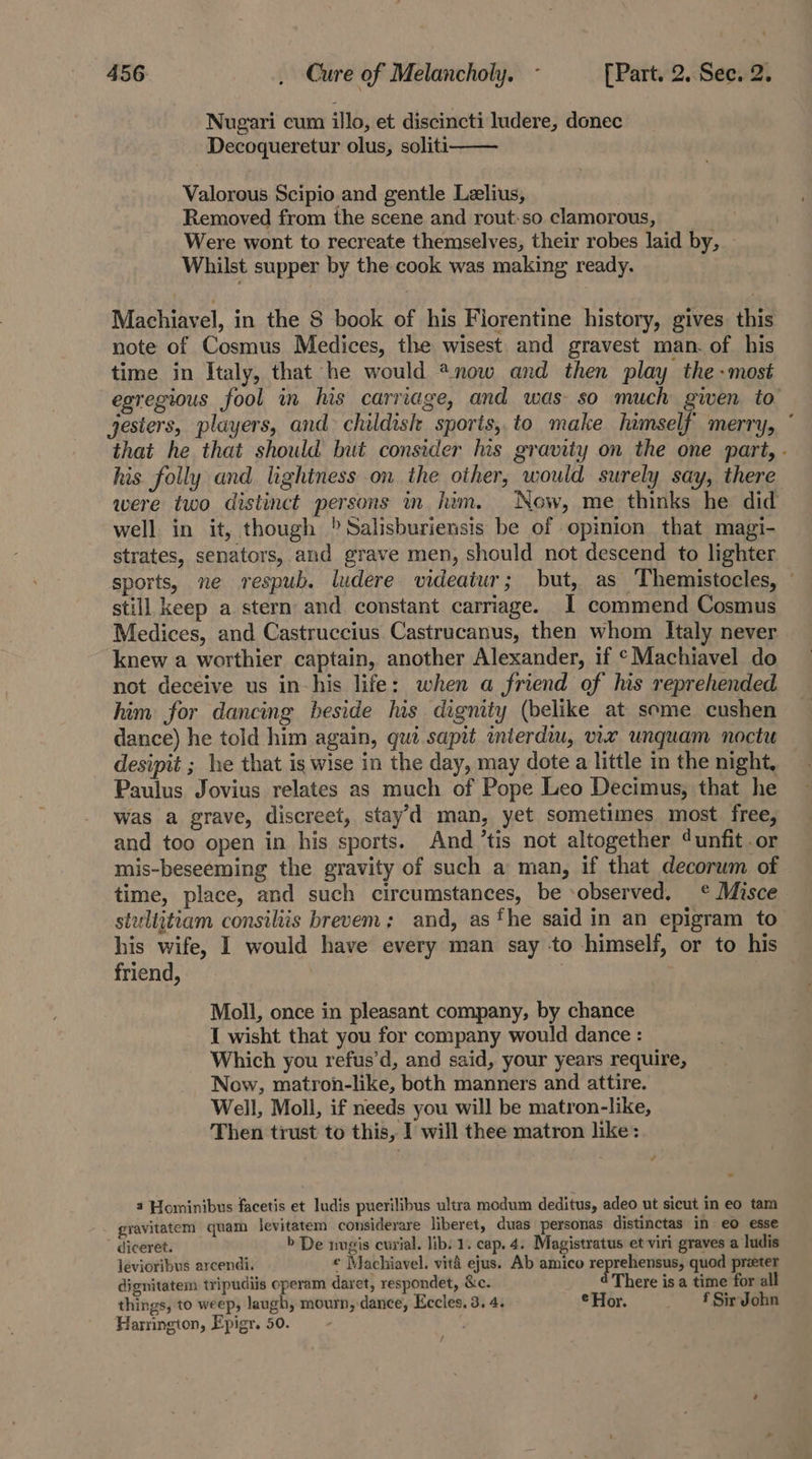 Nugari cum illo, et discincti ludere, donec Decoqueretur olus, soliti Valorous Scipio and gentle Lzlius, Removed from the scene and rout:so clamorous, Were wont to recreate themselves, their robes laid by, Whilst supper by the cook was making ready. Machiavel, in the 8 book of his Florentine history, gives. this note of Cosmus Medices, the wisest and gravest man. of his time in Italy, that he would *now and then play the-most egregious fool in his carriage, and was so much given to jesters, players, and childish sports, to make himself merry, ° that he that should but consider lis gravity on the one part, - his. folly and lightness on the other, would surely say, there were two distinct persons in him. Now, me thinks he did well in it, though )Salisburiensis be of opinion that magi- strates, senators, and grave men, should not descend to lighter sports, ne respub. ludere videaiur; but, as Themistocles, © still keep a stern and constant carriage. 1 commend Cosmus Medices, and Castruccius Castrucanus, then whom Italy never knew a worthier captain, another Alexander, if “Machiavel do not decéive us in-his life: when a friend of his reprehended him for dancing beside his dignity (belike at some cushen dance) he told him again, gut sapit mierdim, vir unquam noctu desipit ; he that is wise in the day, may dote a little in the night, Paulus Jovius relates as much of Pope Leo Decimus, that he was a grave, discreet, stay’d man, yet sometimes most free, and too open in his sports. And ’tis not altogether ‘unfit .or mis-beseeming the gravity of such a man, if that decorum of time, place, and such circumstances, be -observed, ¢ Misce stultitiam consiliis brevem; and, as fhe said in an epigram to his wife, I would have every man say -to himself, or to his friend, | Moll, once in pleasant company, by chance I wisht that you for company would dance : Which you refus’d, and said, your years require, Now, matron-like, both manners and attire. Well, Moll, if needs you will be matron-like, Then trust to this, I will thee matron like: a Hominibus facetis et ludis puerilibus ultra modum deditus, adeo ut sicut in eo tam gravitatem quam levitatem considerare liberet, duas personas distinctas in eo esse - diceret. b De ingis curial. lib. 1. cap. 4. Magistratus et viri graves a ludis levioribus arcendi. ¢ Machiavel. vitd ejus. Ab amico pepreecne quod preter dignitatem tripudiis operam daret, respondet, &amp;c. There is a time for all things, to weep, laugh, mourn, dance, Eccles. 3. 4. © Hor. _ f Sir John Harrington, Epigr. 50. - /