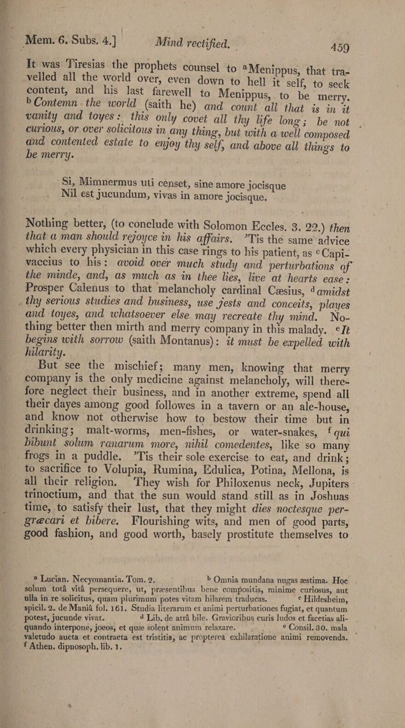 Tt was Tiresias the prophets counsel to “Menippus, that tra- velled all the world over, even down to hell it self, to seek content, and his last farewell to Menippus, to be merry. »Contemn the world (saith he) and cownt all that is in it vanity and toyes: this only covet all thy hfe long; be not curious, or over solicitous in any thing, but with a well composed and contented estate to enjoy thy self, and above all things to be merry. Si, Mimnermus uti censet, sine amore jocisque Nil est yucundum, vivas in amore jocisque. Nothing better, (to conclude with Solomon Eccles. 3. 22.) then that a man should rejoyce in his affairs. *Tis the same’advice which every physician in this case rings to his patient, as © Capi- vaccius to his: avoid over much study and perturbations of the minde, and, as much as in thee lies, live at hearts ease: Prosper Calenus to that melancholy cardinal Cxsius, damidst thy serious studies and business, use gests and conceits, playes and toyes, and whatsoever else may recreate thy mind. No- thing better then mirth and merry company in this malady. ¢It begins with sorrow (saith Montanus): it must be expelled with hilarity. But see the mischief; many men, knowing that merry company is the only medicine against melancholy, will there- fore neglect their business, and in another extreme, spend all their dayes among good followes in a tavern or an ale-house, and know not otherwise how to bestow their timé but in drinking; malt-worms, men-fishes, or water-snakes, f qui bibuni solum ranarum more, nihil comedentes, like so many frogs in a puddle. ”Tis their sole exercise to eat, and drink; to sacrifice to Volupia, Rumina, Edulica, Potina, Mellona, is all their religion. They wish for Philoxenus neck, Jupiters trinoctium, and that the sun would stand still as in Joshuas time, to satisfy their lust, that they might dies noctesque per- grecart et bibere. Flourishing wits, and men of good parts, good fashion, and good worth, basely prostitute themselves to ® Lucian. Necyomantia. Tom. 2. &gt; Omnia mundana nugas estima. Hoe solum tota vita persequere, ut, prasentibus bene compositis, minime curiosus, aut ulla in re solicitus, quam plurimum potes vitam hilarem traducas. ¢ Hildesheim, spicil. 2. de Mania fol. 161. Studia literarum et animi perturbationes fugiat, et quantum potest, jucunde vivat. 4 Lib, de atra bile. Gravioribus curis ludos et facetias ali- quando interpone, jocos, et quee solent animum relaxare. woe * Consil. 30. mala _ valetudo aucta et contracta est tristitia, ac proptevea exhilaratione animi removenda.