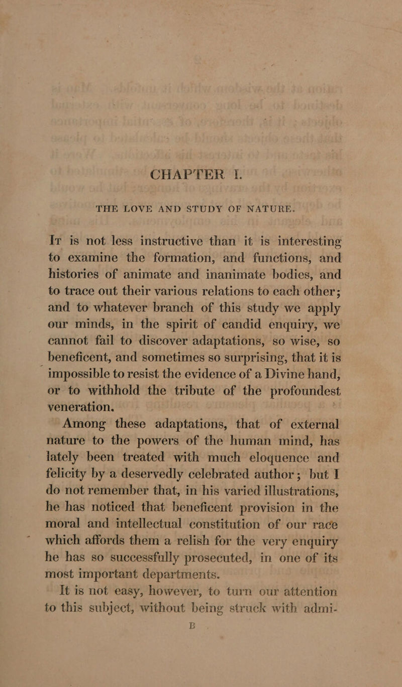 THE LOVE AND STUDY OF NATURE. Ir is not less instructive than it is interesting to examine the formation, and functions, and histories of animate and inanimate bodies, and to trace out their various relations to each other; and to whatever branch of this study we apply our minds, in the spirit of candid enquiry, we cannot fail to discover adaptations, so wise, so beneficent, and sometimes so surprising, that it is _ impossible to resist the evidence of a Divine hand, or to withhold the tribute of the profoundest veneration. Among these adaptations, that of external nature to the powers of the human mind, has lately been treated with much eloquence and felicity by a deservedly celebrated author; but I do not remember that, in his varied illustrations, he has noticed that beneficent provision in the moral and intellectual constitution of our race which affords them a relish for the very enquiry he has so successfully prosecuted, in one of its most important departments. It is not easy, however, to turn our attention to this subject, without being struck with admi- B