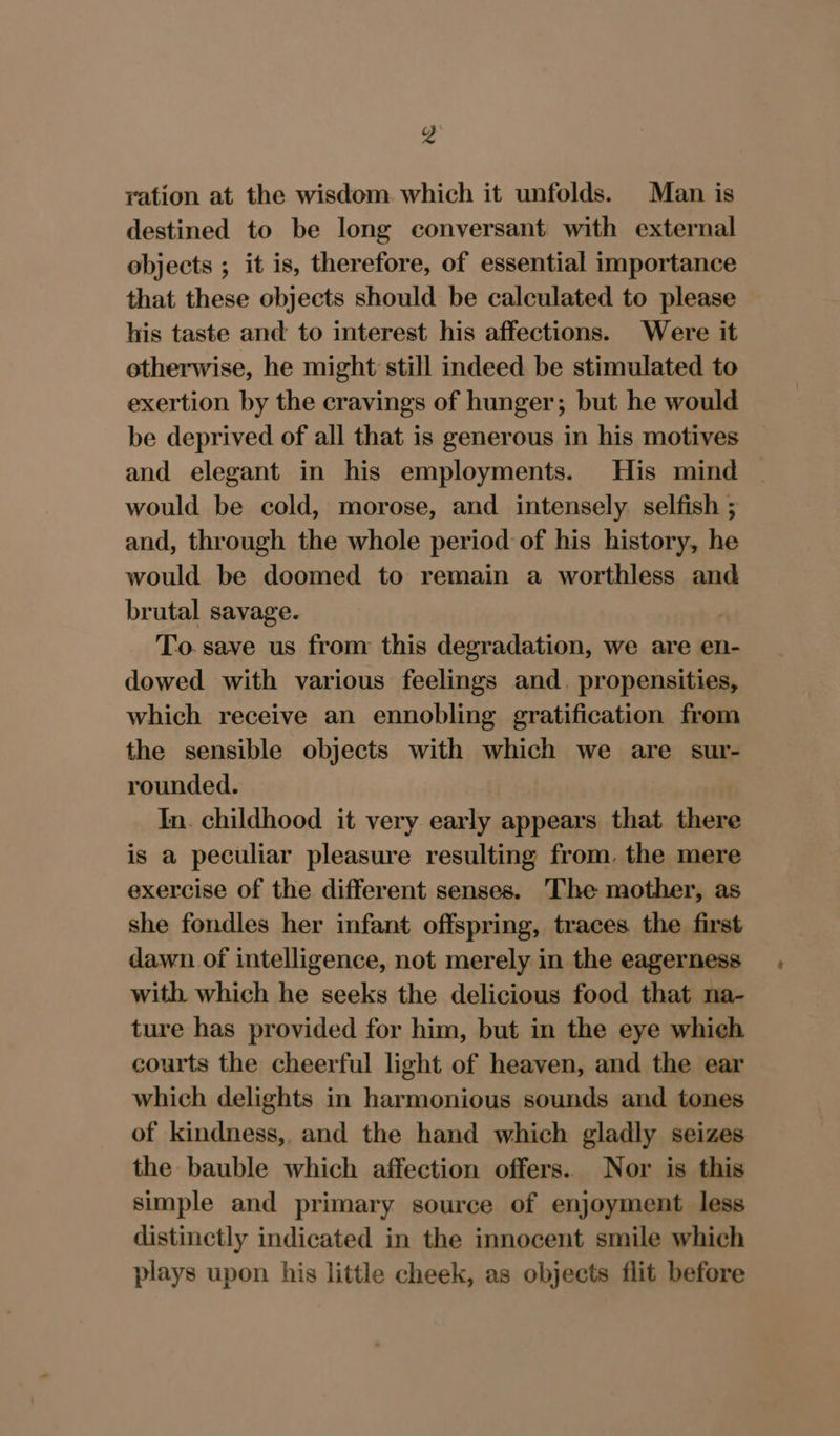 ration at the wisdom which it unfolds. Man is destined to be long conversant with external objects ; it is, therefore, of essential importance that these objects should be calculated to please his taste and to interest his affections. Were it otherwise, he might still indeed be stimulated to exertion by the cravings of hunger; but he would be deprived of all that is generous in his motives and elegant in his employments. His mind would be cold, morose, and intensely. selfish ; and, through the whole period of his history, he would be doomed to remain a worthless and brutal savage. To. save us from this degradation, we are en- dowed with various feelings and. propensities, which receive an ennobling gratification from the sensible objects with which we are sur- rounded. In. childhood it very early appears that there is a peculiar pleasure resulting from. the mere exercise of the different senses. The mother, as she fondles her infant offspring, traces. the first dawn of intelligence, not merely in the eagerness with which he seeks the delicious food that na- ture has provided for him, but in the eye which courts the cheerful light of heaven, and the ear which delights in harmonious sounds and tones of kindness,, and the hand which gladly seizes the bauble which affection offers. Nor is this simple and primary source of enjoyment less distinctly indicated in the innocent smile which plays upon his little cheek, as objects flit before