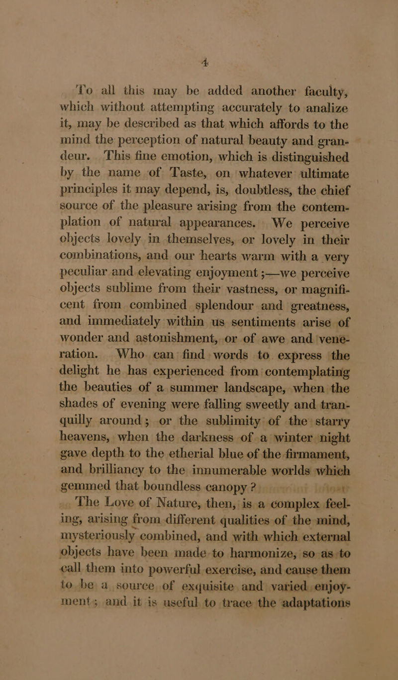 4A To all this may be added another faculty, which without attempting accurately to analize it, may be described as that which affords to the mind the perception of natural beauty and gran- deur. This fine emotion, which is distinguished by the name of Taste, on whatever ultimate principles it may depend, is, doubtless, the chief source of the pleasure arising from the contem- plation of natural appearances. We perceive objects lovely in themselves, or lovely in their combinations, and our hearts warm with a very peculiar and elevating enjoyment ;—we perceive - objects sublime from their vastness, or magnifi- cent from combined splendour and greatness, and immediately within us sentiments arise of wonder and astonishment, or of awe and ‘vene- ration. Who. can find: words to express the delight he has experienced from contemplating the beauties of a summer landscape, when the shades of evening were falling sweetly and tran- quilly around; or the sublimity of the’ starry heavens, when the darkness of a winter night gave depth to the etherial blue of the firmament, and brilliancy to the innumerable worlds which gemmed that boundless canopy 2) if Leftoak The Love of Nature, then, is a complex feel- ing, arising from different qualities of the mind, mysteriously combined, and with which external objects have been made-to harmonize, so as to call them into powerful exercise, and cause them to be a source of exquisite. and varied. enjoy- ment; and it is useful to trace the adaptations