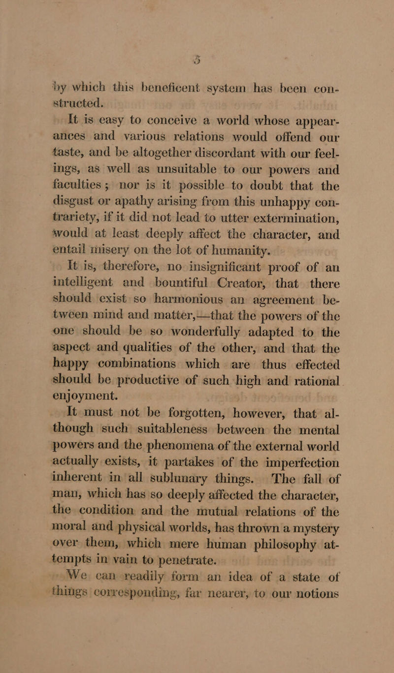 o by which this beneficent system has been con- structed. It is easy to conceive a world whose appear- ances and various relations would offend our taste, and be altogether discordant with our feel- ings, as well as unsuitable to our powers and faculties ; nor is it possible to doubt that the disgust or apathy arising from this unhappy con- trariety, if it did not lead to utter extermination, would at least deeply affect the character, and entail misery on the lot of humanity. It is, therefore, no insignificant proof of an intelligent and bountiful Creator, that there should exist so harmonious an agreement. be- tween mind and matter,—that the powers of the one should be so wonderfully adapted to the aspect and qualities of the other, and that. the happy combinations which are thus effected should be productive of such high and rational. enjoyment. It must not be forgotten, however, that. al- though such suitableness between the mental powers and the phenomena of the external world actually exists, it partakes of the imperfection inherent in all sublunary things. The fall of man, which has so deeply affected the character, the condition and the mutual relations of the moral and physical worlds, has thrown a mystery over them, which mere human philosophy at- tempts in vain to penetrate. We can readily form an idea of a state of things corresponding, far nearer, to our notions
