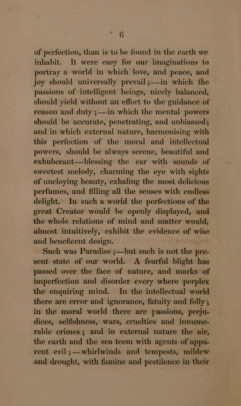 Se of perfection, than is to be found in the earth we inhabit. It were easy for our imaginations te portray a world in which love, and peace, and joy should universally prevail;—in which the passions of intelligent beings, nicely balanced, should yield without an effort to the guidance of reason and duty ;—in which the mental powers should be accurate, penetrating, and unbiassed; and in which external nature, harmonising with this perfection of the moral and _ intellectual powers, should be always serene, beautiful and exhuberant—blessing the ear with sounds of sweetest melody, charming the eye with sights of uncloying beauty, exhaling the most delicious perfumes, and filling all the senses with endless delight. In such a world the perfections of the great Creator would be openly displayed, and the whole relations of mind and matter would, almost intuitively, exhibit the evidence of wise and beneficent design. Such was Paradise ;—but such is not + the pre- sent state of our world. A fearful blight has passed over the face of nature, and marks of imperfection and disorder every where perplex the enquiring mind. In the intellectual world there are error and ignorance, fatuity and folly ; in the moral world there are passions, preju- dices, selfishness, wars, cruelties and innume- rable crimes; and in external nature the air, the earth and the sea teem with agents of appa- rent evil ;—whirlwinds and tempests, mildew and drought, with famine and pestilence in their