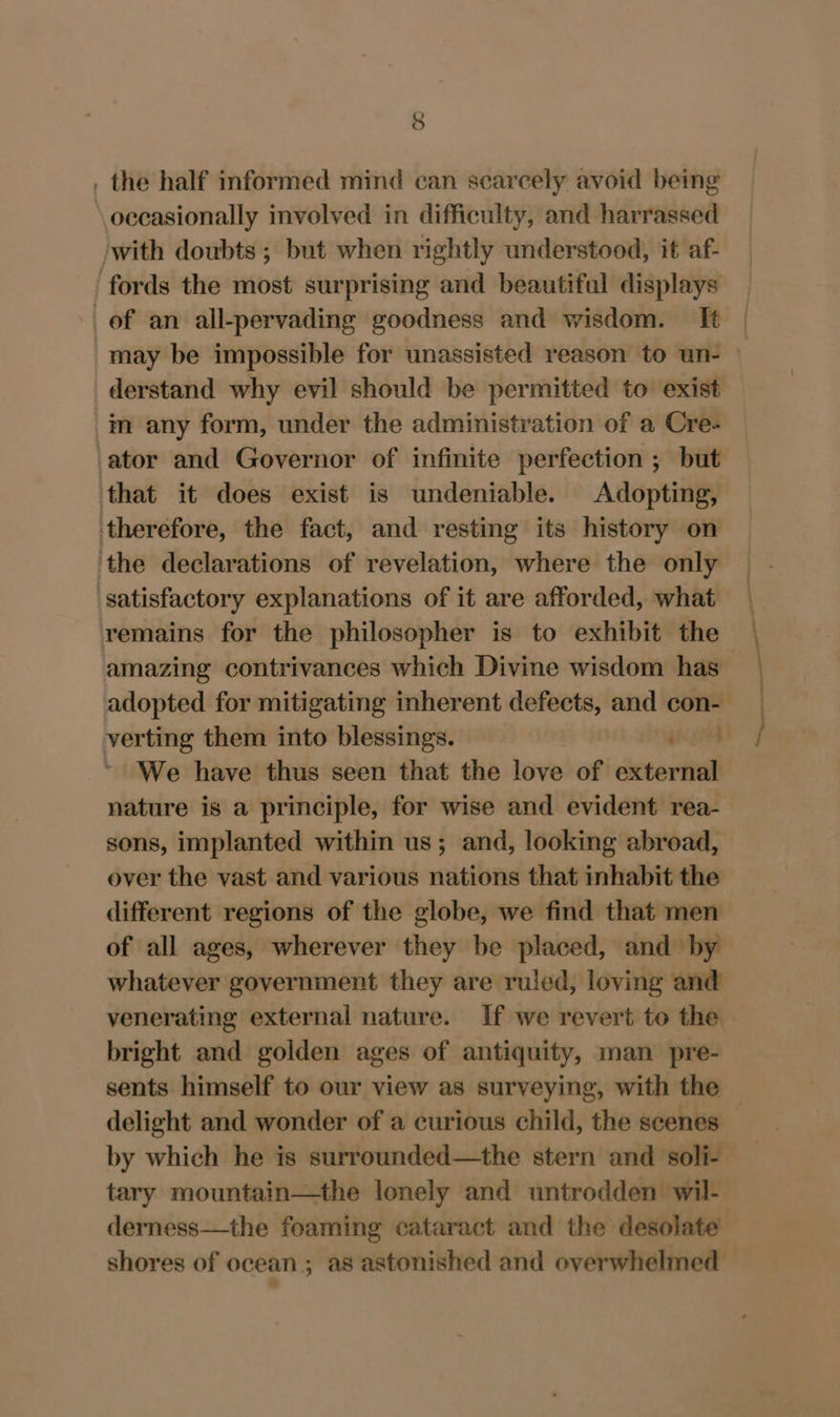 . the half informed mind can scarcely avoid being occasionally involved in difficulty, and harrassed with doubts ; but when rightly understood, it af- fords the most surprising and beautiful displays of an all-pervading goodness and wisdom. It | may be impossible for unassisted reason to un- » derstand why evil should be permitted to exist im any form, under the administration of a Cre- ator and Governor of infinite perfection ; but that it does exist is undeniable. Adopting, therefore, the fact, and resting its history on the declarations of revelation, where the only satisfactory explanations of it are afforded, what remains for the philosopher is to exhibit the amazing contrivances which Divine wisdom has adopted for mitigating inherent defects, and con-— verting them into blessings. ieee) We have thus seen that the love of external nature is a principle, for wise and evident rea- sons, implanted within us; and, looking abroad, over the vast and various nations that inhabit the different regions of the globe, we find that men — of all ages, wherever they be placed, and by whatever government they are ruled, loving and venerating external nature. If we revert to the bright and golden ages of antiquity, man pre- sents himself to our view as surveying, with the delight and wonder of a curious child, the scenes by which he is surrounded—the stern and soli- tary mountain—the lonely and untrodden wil- derness—the foaming cataract and the desolate shores of ocean ; as astonished and overwhelmed —