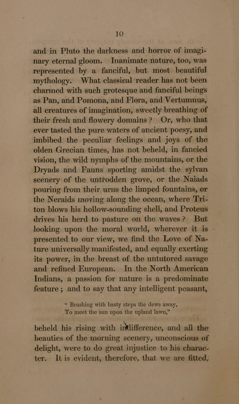 and. in Pluto the darkness and horror of imagi- nary eternal gloom. Inanimate nature, too, was represented by a fanciful, but most beautiful mythology. What classieal reader has not been charmed with such grotesque and faneifal beings as Pan, and Pomona, and Flora, and Vertumnus, all creatures of imagination, sweetly breathing of their fresh and flowery domains? Or, who that ever tasted the pure waters of ancient poesy, and imbibed the peculiar feelings and joys of the olden Grecian times, has not beheld, in fancied vision, the wild nymphs of the mountains, or the Dryads and Fauns sporting amidst the sylvan scenery of the untrodden grove, or the Naiads pouring from their urns the limped fountains, or the Neraids moving along the ocean, where Tri- ton blows his hollow-sounding shell, and Proteus drives his herd to pasture on the waves? But looking upon the moral world, wherever it is - presented to our view, we find the Love of Na- ture universally manifested, and equally exerting its power, in the breast of the untutored savage and refined European. In the North American Indians, a passion for nature is a predominate feature ; and to say that any intelligent peasant, « Brushing with hasty steps the dews away, To meet the sun upon the upland lawn,” beheld his rising with imlifference, and all the beauties of the morning scenery, unconscious of delight, were to do great injustice to his charac- ter. It is evident, therefore, that we are fitted,