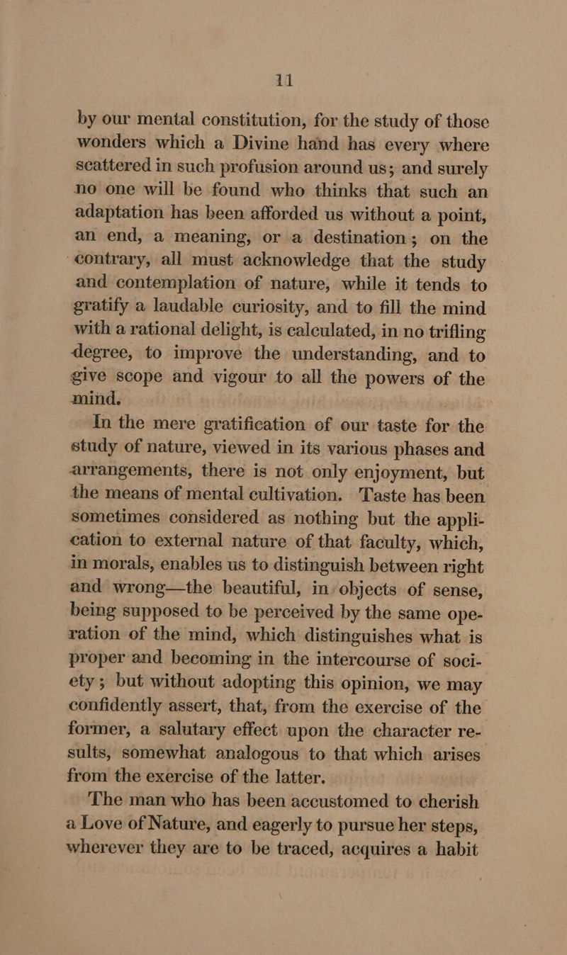 by our mental constitution, for the study of those wonders which a Divine hand has every where scattered in such profusion around us; and surely no one will be found who thinks that such an adaptation has been afforded us without a point, an end, a meaning, or a destination; on the contrary, all must acknowledge that the study and contemplation of nature, while it tends to gratify a laudable curiosity, and to fill the mind with a rational delight, is calculated, in no trifling degree, to improve the understanding, and to give scope and vigour to all the powers of the mind. In the mere gratification of our taste for the study of nature, viewed in its various phases and arrangements, there is not only enjoyment, but the means of mental cultivation. 'Taste has been sometimes considered as nothing but the appli- cation to external nature of that faculty, which, in morals, enables us to distinguish between right and wrong—the beautiful, in objects of sense, being supposed to be perceived by the same ope- ration of the mind, which distinguishes what is proper and becoming in the intercourse of soci- ety; but without adopting this opinion, we may confidently assert, that, from the exercise of the former, a salutary effect upon the character re- sults, somewhat analogous to that which arises from the exercise of the latter. The man who has been accustomed to cherish a Love of Nature, and eagerly to pursue her steps, wherever they are to be traced, acquires a habit