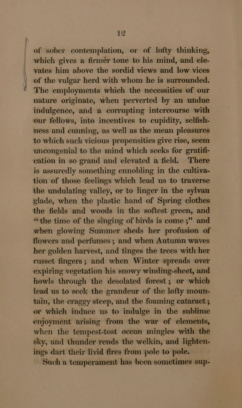 of sober contemplation, or of lofty thinking, which gives a firmer tone to his mind, and ele- vates him above the sordid views and low vices of the vulgar herd with whom he is surrounded. The employments which the necessities of our nature originate, when perverted by an undue indulgence, and a corrupting intercourse with our fellows, into incentives to cupidity, selfish- ness and cunning, as well as the mean pleasures to which such vicious propensities give rise, seem uncongenial to the mind which seeks for gratifi- cation in so grand and elevated a field. There is assuredly something ennobling in the cultiva- tion of those feelings which lead us to traverse the undulating valley, or to linger in the sylvan glade, when the plastic hand of Spring clothes the fields and woods in the softest green, and “the time of the singing of birds is come ;” and when glowing Summer sheds her profusion of her golden harvest, and tinges the trees with her russet fingers; and when Winter spreads over expiring vegetation his snowy winding-sheet, and howls through the desolated forest ; or which lead us to seek the grandeur of the lofty moun- tain, the craggy steep, and the foaming cataract ; or which induce us to indulge in the sublime enjoyment arising from the war of elements, when the tempest-tost ocean mingles with the sky, and thunder rends the welkin, and lighten- ings dart their livid fires from pole to pole. Such a temperament has been sometimes sup-