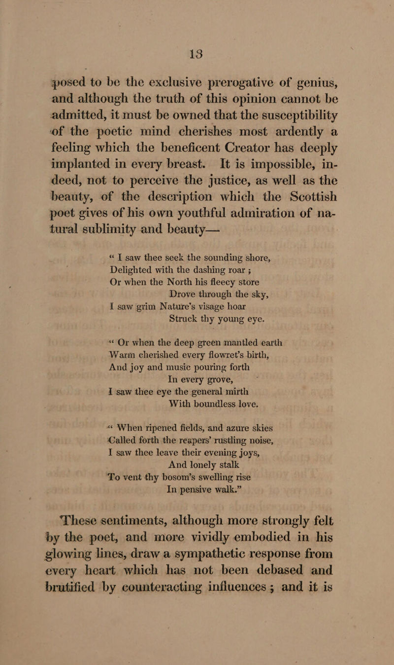 posed to be the exclusive prerogative of genius, and although the truth of this opinion cannot be admitted, it must be owned that the susceptibility of the poetic mind cherishes most ardently a feeling which the beneficent Creator has deeply implanted in every breast. It is impossible, in- deed, not to perceive the justice, as well as the beauty, of the description which the Scottish poet gives of his own youthful admiration of na- tural sublimity and beauty— “ | saw thee seek the sounding shore, Delighted with the dashing roar ; Or when the North his fleecy store Drove through the sky, I saw grim Nature’s visage hoar Struck thy young eye. « Or when the deep green mantled earth Warm cherished every flowret’s birth, And joy and music pouring forth In every grove, i saw thee eye the general mirth With boundless love. «« When ripened fields, and azure skies €alled forth the reapers’ rustling noise, I saw thee leave their evening joys, And lonely stalk ‘To vent thy bosom’s swelling rise In pensive walk.” These sentiments, although more strongly felt by the poet, and more vividly embodied in his glowing lines, draw a sympathetic response from every heart which has not been debased and brutified by counteracting influences ; and it is