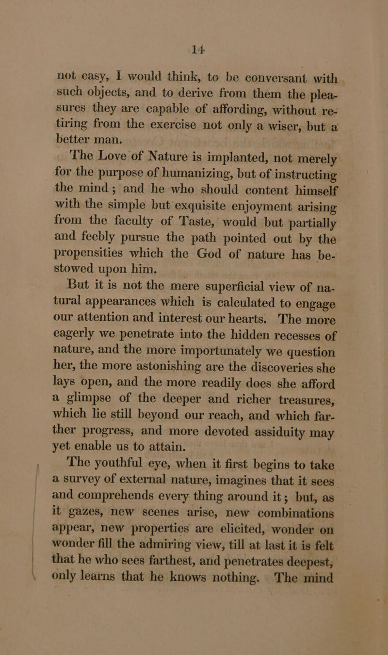 \ not easy, | would think, to be conversant with such objects, and to derive from them the plea- sures they are capable of affording, without re- tiring from the exercise not only a wiser, but a better man. The Love of Nature is implanted, not merely for the purpose of humanizing, but of instructing the mind; and he who should content himself with the simple but exquisite enjoyment arising from the faculty of Taste, would but partially and feebly pursue the path pointed out by the propensities which the God of nature has be- stowed upon him, But it is not the mere superficial view of na- tural appearances which is calculated to engage our attention and interest our hearts. The more eagerly we penetrate into the hidden recesses of nature, and the more importunately we question her, the more astonishing are the discoveries she lays open, and the more readily does she afford a glimpse of the deeper and richer treasures, which lie still beyond our reach, and which far- ther progress, and more devoted assiduity may yet enable us to attain. The youthful eye, when it first begins to take a survey of external nature, imagines that it sees and comprehends every thing around it; but, as it gazes, new scenes arise, new combinations appear, new properties are elicited, wonder on wonder fill the admiring view, till at last it is felt that he who sees farthest, and penetrates deepest, only learns that he knows nothing. The mind
