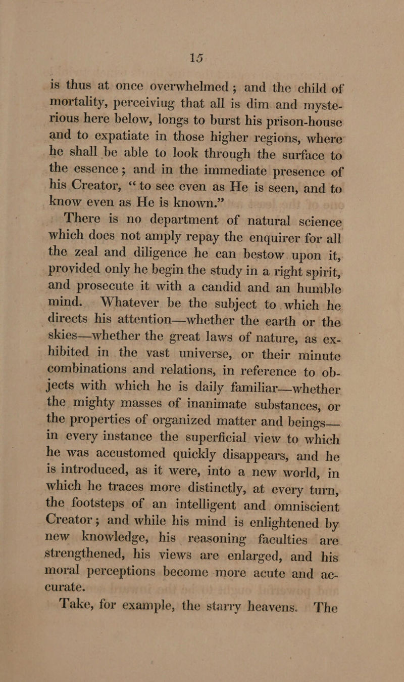 is thus at once overwhelmed ; and the child of mortality, perceiviug that all is dim. and myste- rious here below, longs to burst his prison-house and to expatiate in those higher regions, where he shall be able to look through the surface to the essence ; and in the immediate presence of his Creator, “to see even as He is seen, and to _know even as He is known.” | » There is no department of natural science which does not amply repay the enquirer for all the zeal and diligence he can bestow. upon. it, provided only he begin the study in a right spirit, and prosecute it with a candid and an humble mind. Whatever be the subject to which he directs his attention—whether the earth or the _skies—whether the great laws of nature, as ex- hibited in the vast universe, or their minute combinations and relations, in reference to ob- jects with which he is daily familiar—whether the mighty masses of inanimate substances, or the properties of organized matter and beings— in every instance the superficial view to which he was accustomed quickly disappears, and he is introduced, as it were, into a new world, in which he traces more distinctly, at every turn, the footsteps of an intelligent and omniscient Creator ; and while his mind is enlightened by new knowledge, his reasoning faculties are strengthened, his views are enlarged, and his moral perceptions become more acute and. ac- curate. Take, for example, the starry heavens. The