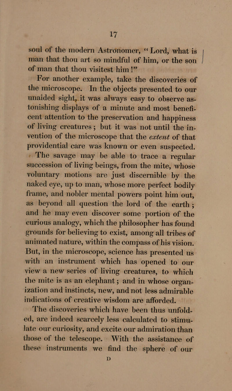 soul of the modern Astronomer, “Lord, what is man that thou art so mindful of him, or the son | of man that thou visitest him !” For another example, take the discoveries of the microscope. In the objects presented to our unaided sight, it was always easy to observe as- tonishing displays of a minute and most benefi- cent attention to the preservation and happiness of living creatures ; but it was not until the in- vention of the microscope that the extent of that providential care was known or even suspected. ' The savage may be able to trace a regular succession of living beings, from the mite, whose voluntary motions are just discernible by the naked eye, up to man, whose more perfect bodily frame, and nobler mental powers point him out, as beyond all question the lord of the earth ; and he may even discover some portion of the curious analogy, which the philosopher has found grounds for believing to exist, among all tribes of animated nature, within the compass of his vision. But, in the microscope, science has presented us with an instrument which has opened to our view a new series of living creatures, to which the mite is as an elephant ; and in whose organ- ization and instincts, new, and not less admirable indications of creative wisdom are afforded. The discoveries which have been thus unfold- ed, are indeed scarcely less calculated to stimu- late our curiosity, and excite our admiration than those of the telescope. With the assistance of these instruments we find the sphere of our D