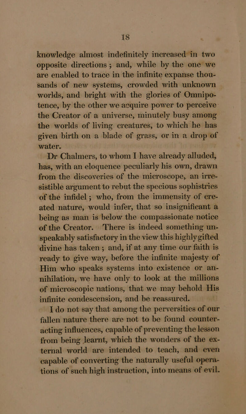 knowledge almost indefinitely increased in two opposite directions ; and, while by the one we are enabled to trace in the infinite expanse thou- sands of new systems, crowded with unknown worlds, and bright with the glories of Omnipo- tence, by the other we acquire power to perceive: the Creator of a universe, mimutely busy among the worlds of living creatures, to which he has given birth on a blade of grass, or in a drop of water. | Dr Chalmers, to whom I have already alluded, has, with an eloquence peculiarly his own, drawn from the discoveries of the microscope, an irre- sistible argument to rebut the specious sophistries of the infidel ; who, from the immensity of ere- ated nature, would infer, that so insignificant a being as man is below the compassionate notice of the Creator. There is indeed something un- speakably satisfactory in the view this highly gifted divine has taken ; and, if at any time our faith is ready to give way, before the infinite majesty of Him who speaks systems into existence or an- nihilation, we have only to look at the millions of microscopic nations, that we may behold His infinite condescension, and be reassured. I do not say that among the perversities of our fallen nature there are not to be found counter- acting influences, capable of preventing the lesson from being learnt, which the wonders of the ex- ternal world are intended to teach, and even capable of converting the naturally useful opera- tions of such high instruction, into means of evil.