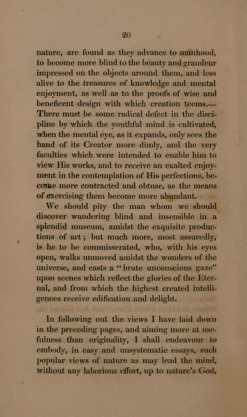 nature, are found as they advance to manhood, to become more blind to the beauty and grandeur impressed on the objects around them, and less alive to the treasures of knowledge and mental enjoyment, as well as to the proofs of wise and beneficent design with which creation teems.— There must be some radical defect in the. disci- pline by which the youthful mind is cultivated, when the mental eye, as it expands, only sees the hand of its Creator more dimly, and the very faculties which were intended to enable him to view His works, and to receive an exalted enjoy- ment in the contemplation of His perfections, be- corae more contracted and obtuse, as the means of exercising them become more abundant. We should pity the man whom we should discover wandering blind and insensible in a splendid museum, amidst the exquisite produc- tions of art; but much more, most assuredly, is he to be commisserated, who, with his eyes open, walks unmoved amidst the wonders of the universe, and casts a ‘‘ brute unconscious gaze” upon scenes which reflect the glories of the Eter- nal, and from which the highest created intelli- gences receive edification and delight. In following out the views I have laid down in the preceding pages, and aiming more at use- fulness than originality, I shall endeavour to embody, in easy and unsystematic essays, such popular views of nature as may lead the mind, without any laborious effort, up to nature’s God,