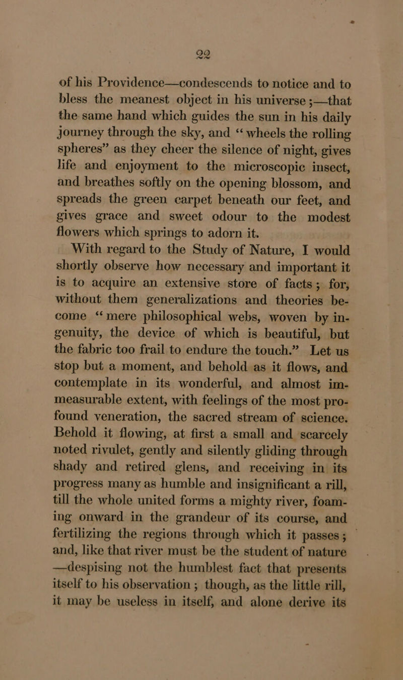 of his Providence—condescends to notice and to bless the meanest object in his universe ;—that the same hand which guides the sun in his daily journey through the sky, and “‘ wheels the rolling spheres” as they cheer the silence of night, gives life and enjoyment to the microscopic insect, and breathes softly on the opening blossom, and spreads the green carpet beneath our feet, and gives grace and sweet odour to the modest flowers which springs to adorn it. , With regard to the Study of Nature, I would shortly observe how necessary and important it is to acquire an extensive store of facts; for, without them generalizations and theories be- come ‘‘mere philosophical webs, woven by in- genuity, the device of which is beautiful, but the fabric too frail to endure the touch.” Let us stop but a moment, and behold as it flows, and contemplate in its wonderful, and almost im- measurable extent, with feelings of the most pro- found veneration, the sacred stream of science. Behold it flowing, at first a small and scarcely noted rivulet, gently and silently gliding through shady and retired glens, and receiving in its progress many as humble and insignificant a rill, till the whole united forms a mighty river, foam- ing onward in the grandeur of its course, and fertilizing the regions through which it passes; — and, like that river must be the student of nature —despising not the humblest fact that presents itself to his observation ; though, as the little rill, it may be useless in itself, and alone derive its