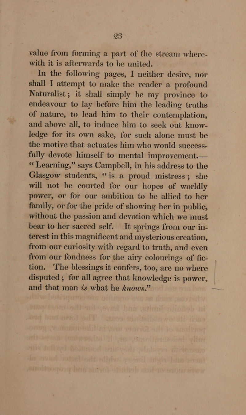 value from forming a part of the stream where- with it is afterwards to be united. In the following pages, I neither desire, nor shall I attempt to make the reader a profound Naturalist ; it shall simply be my province to endeavour to lay before him the leading truths of nature, to lead him to their contemplation, and above all, to induce him to seek out know- ledge for its own sake, for such alone must be the motive that actuates him who would success- fully devote himself to mental improvement. “ Learning,” says Campbell, in his address to the | Glasgow students, “is a proud mistress; she will not be courted for our hopes of worldly power, or for our ambition to be allied to her family, or for the pride of showing her in public, without the passion and devotion which we must bear to her sacred self. It springs from our in- terest in this magnificent and mysterious creation, from our curiosity with regard to truth, and even from our fondness for the airy colourings of fic- tion. The blessings it confers, too, are no where disputed ; for all agree that knowledge is power, and that man ts what he knows.” ~