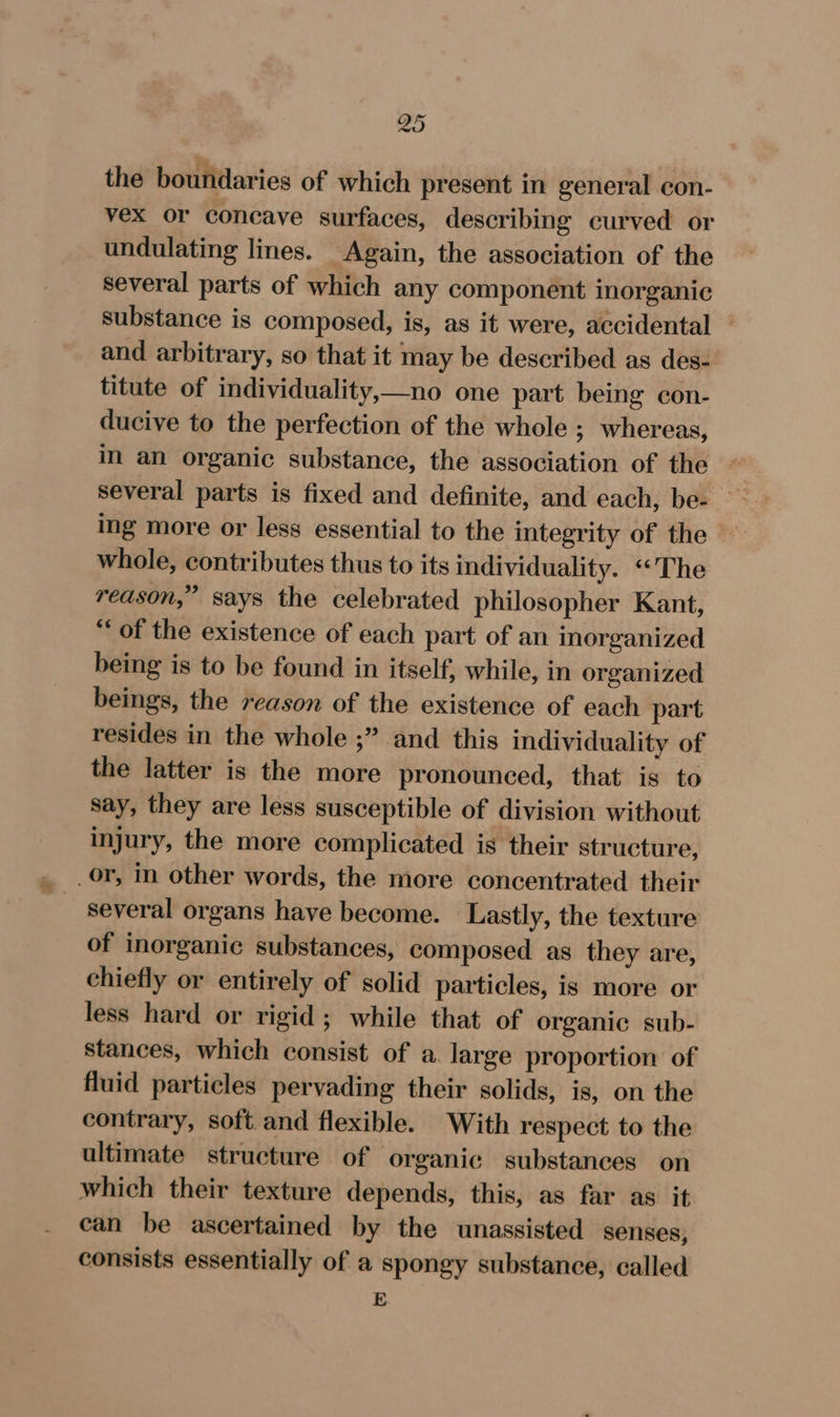 49 the boundaries of which present in general con- vex or concave surfaces, describing curved or undulating lines. Again, the association of the several parts of which any component inorganic substance is composed, is, as it were, accidental - and arbitrary, so that it may be described as des- titute of individuality,—no one part being con- ducive to the perfection of the whole ; whereas, in an organic substance, the association of the , several parts is fixed and definite, and each, be- — ing more or less essential to the integrity of the whole, contributes thus to its individuality. “The reason,” says the celebrated philosopher Kant, ‘of the existence of each part of an inorganized being is to be found in itself, while, in organized beings, the reason of the existence of each part resides in the whole ;” and this individuality of the latter is the more pronounced, that is to say, they are less susceptible of division without injury, the more complicated is their structure, _or, in other words, the more concentrated their several organs have become. Lastly, the texture of inorganic substances, composed as they are, chiefly or entirely of solid particles, is more or less hard or rigid; while that of organic sub- stances, which consist of a. large proportion of fluid particles pervading their solids, is, on the contrary, soft. and flexible. With respect to the ultimate structure of organic substances on which their texture depends, this, as far as it can be ascertained by the unassisted senses, consists essentially of a spongy substance, called E