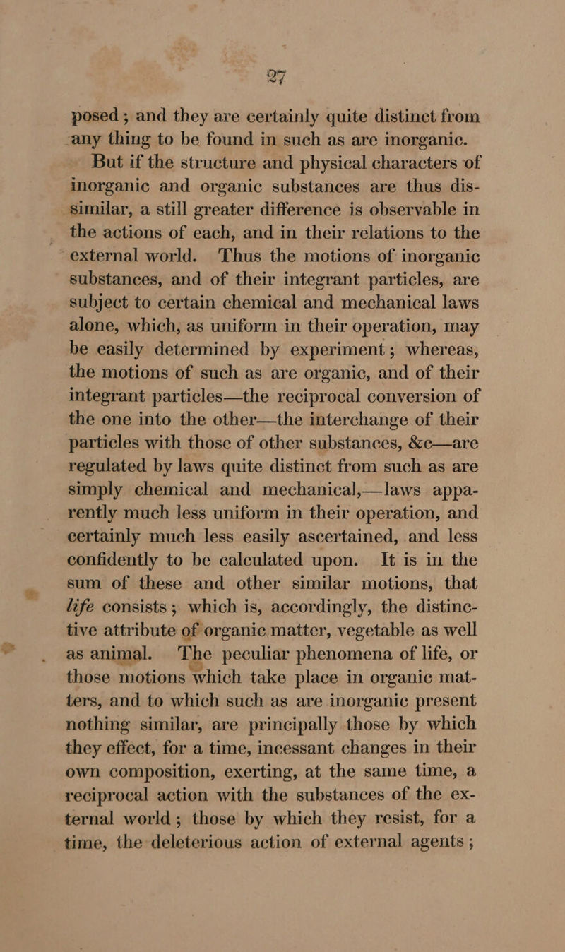 Q7 posed ; and they are certainly quite distinct from any thing to be found in such as are inorganic. But if the structure and physical characters of inorganic and organic substances are thus dis- similar, a still greater difference is observable in the actions of each, and in their relations to the external world. ‘Thus the motions of inorganic substances, and of their integrant particles, are subject to certain chemical and mechanical laws alone, which, as uniform in their operation, may be easily determined by experiment; whereas, the motions of such as are organic, and of their integrant particles—the reciprocal conversion of the one into the other—the interchange of their particles with those of other substances, &amp;c—are regulated by laws quite distinct from such as are simply chemical and mechanical,—laws appa- rently much less uniform in their operation, and certainly much less easily ascertained, and less confidently to be calculated upon. It is in the sum of these and other similar motions, that life consists ; which is, accordingly, the distinc- tive attribute of organic matter, vegetable as well as animal. The peculiar phenomena of life, or those motions which take place in organic mat- ters, and to which such as are inorganic present nothing similar, are principally those by which they effect, for a time, incessant changes in their own composition, exerting, at the same time, a reciprocal action with the substances of the ex- ternal world ; those by which they resist, for a time, the deleterious action of external agents ;