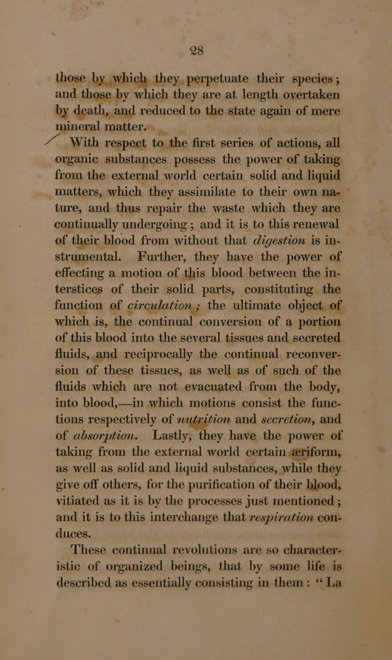 those by. which, they, perpetuate their species ; and those by which they are at length overtaken by death, and reduced to the state again of mere mineral matter. _ / With respect to the first series of actions, all organic substances possess the power of taking from the external world certain solid and liquid matters, which they assimilate to their own na- © ture, and. thus repair the waste which they are continually undergoing ; and it is to this renewal of their blood from without that digestion is in- strumental. Further, they have the power of effecting a motion of this blood between the in- terstices of their solid parts, constituting the function of circulation; the ultimate object. of which is, the continual conversion of a portion of this blood into the several tissues and secreted fluids, and reciprocally the continual, reconver- sion of these tissues, as well as of such of the fluids which are not evacuated from the body, into blood,—in which motions consist the func- tions respectively of nutrition and secretion, and of absorption. Lastly, they have the power of taking from the external world certain eriform, as well as solid and liquid substances, while they give off others, for the purification of their blood, vitiated as it is by the processes just mentioned ; and it is to this interchange that respiration con- duces. These continual revolutions are so character- istic of organized beings, that by some life is described as essentially consisting in them: ‘ La