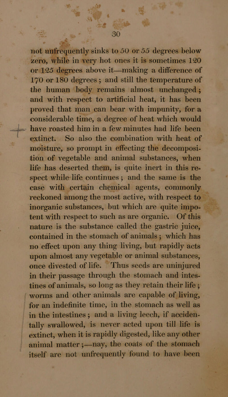 Me se) 30 - of ; not ur Rtiensy sinks to 50 or 55 degrees. below zero, while in very hot ones it is sometimes 120 or/125 degrees above it—making a difference of 170 or 180 degrees ; and still the temperature of the human bedy remains aimost unchanged ; and with respect to artificial heat, it has been proved that man can bear with impunity, for a considerable time, a degree of heat which would _ have roasted him in a few minutes had life been extinct. So also the combination with heat of moisture, so prompt in effecting the decomposi- tion of vegetable and animal substances, when life has deserted them, is quite inert in this re- spect while life continues ; and the same is the case with certain chemical agents, commonly reckoned among the most active, with respect to inorganic substances, but which are quite impo-— ee ‘ tent with respect to such as are organic. Of this nature is the substance called the gastric juice, contained in the stomach of animals ; which has no effect upon any thing living, but rapidly acts upon almost any vegetable or animal substances, once divested of life. Thus seeds are uninjured in their passage through the stomach and intes- tines of animals, so long as they retain their life ; ‘ worms and other animals are capable of living, for an indefinite time, in the stomach as well as in the intestines ; and a living leech, if acciden- tally swallowed, is never acted upon till life is extinct, when it is rapidly digested, like any other animal matter ;—nay, the coats of the stomach itself are not unfrequently found to have been