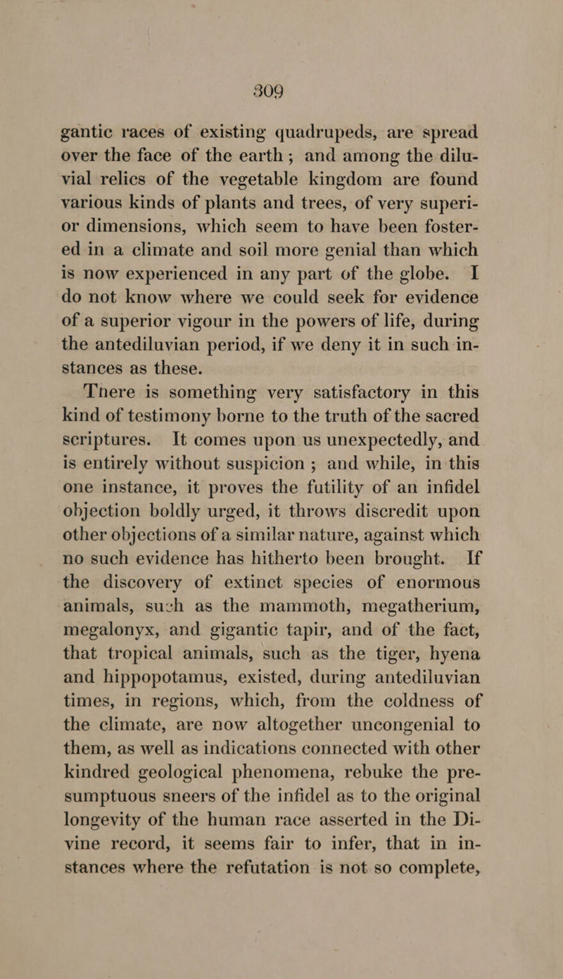 gantic races of existing quadrupeds, are spread over the face of the earth; and among the dilu- vial relics of the vegetable kingdom are found various kinds of plants and trees, of very superi- or dimensions, which seem to have been foster- ed in a climate and soil more genial than which is now experienced in any part of the globe. I do not know where we could seek for evidence of a superior vigour in the powers of life, during the antediluvian period, if we deny it in such in- stances as these. There is something very satisfactory in this kind of testimony borne to the truth of the sacred scriptures. It comes upon us unexpectedly, and is entirely without suspicion ; and while, in this one instance, it proves the futility of an infidel objection boldly urged, it throws discredit upon other objections of a similar nature, against which no such evidence has hitherto been brought. If the discovery of extinct species of enormous animals, such as the mammoth, megatherium, megalonyx, and gigantic tapir, and of the fact, that tropical animals, such as the tiger, hyena and hippopotamus, existed, during antediluvian times, in regions, which, from the coldness of the climate, are now altogether uncongenial to them, as well as indications connected with other kindred geological phenomena, rebuke the pre- sumptuous sneers of the infidel as to the original longevity of the human race asserted in the Di- vine record, it seems fair to infer, that in in- stances where the refutation is not so complete,