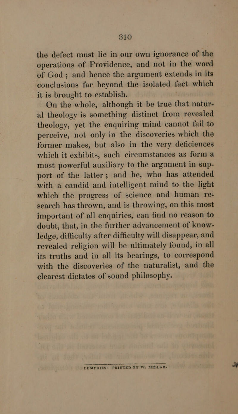 the defect must lie in our own ignorance of the operations of Providence, and not in the word of God; and hence the argument extends in its conclusions far beyond the isolated fast which it is brought to establish. On the whole, although it be true that natur- al theology is something distinct from revealed theology, yet the enquiring mind cannot fail to perceive, not only in the discoveries which the former makes, but also in the very deficiences which it exhibits, such circumstances as form a most powerful auxiliary to the argument in sup- port of the latter; and he, who has attended with a candid and intelligent mind to the light which the progress of science and human re- search has thrown, and is throwing, on this most important of all enquiries, can find no reason to doubt, that, in the further advancement of know- ledge, difficulty after difficulty will disappear, and revealed religion will be ultimately found, in all its truths and in all its bearings, to correspond with the discoveries of the naturalist, and the clearest dictates of sound philosophy. a DUMFRIES: PRINTED BY W. MILLAR.