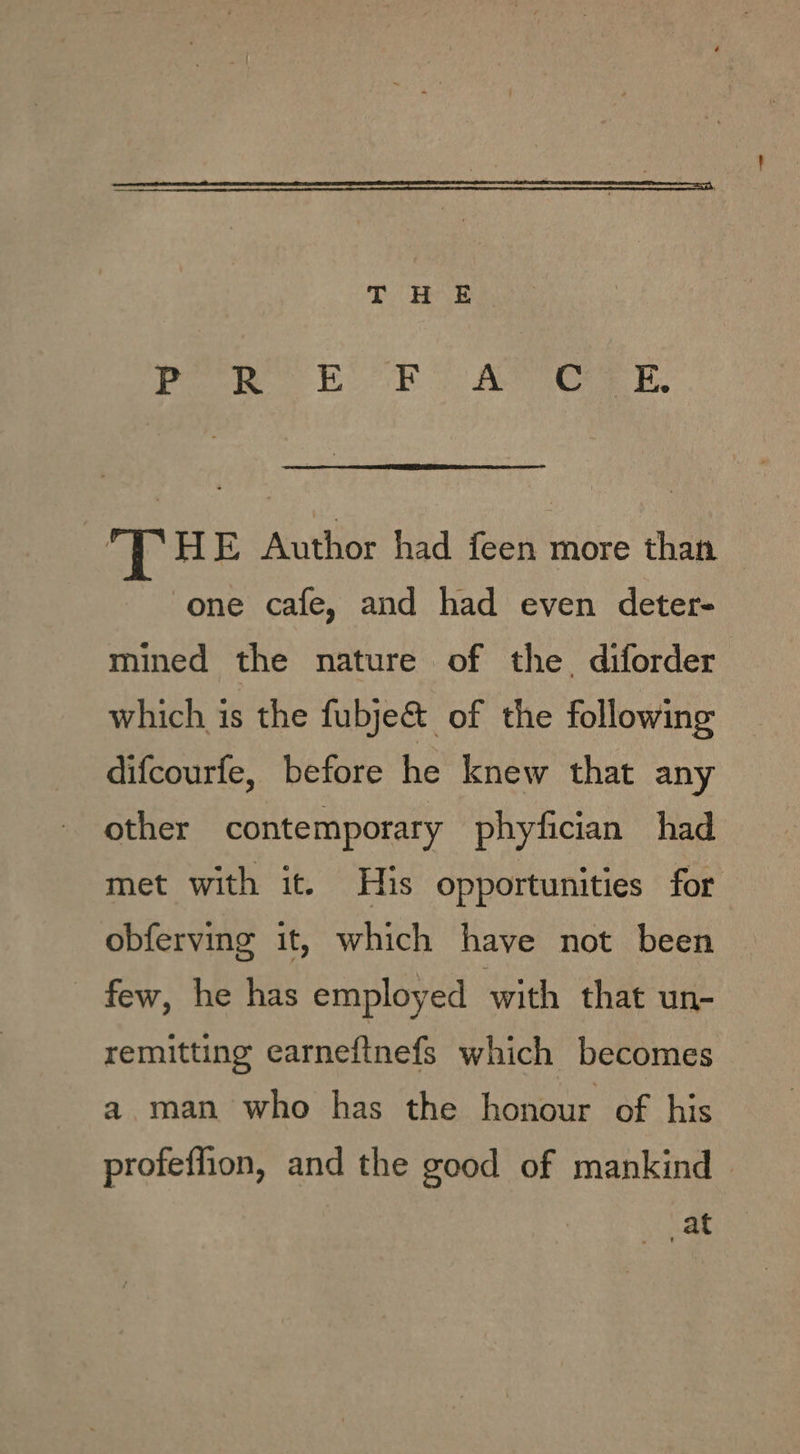 Paw. EE oo Ae E, ae HE Author had feen more than one cafe, and had even deter- mined the nature of the. diforder which is the fubje&amp; of the following difcourfe, before he knew that any other contemporary phyfician had met with it. His opportunities for obferving it, which have not been few, he has employed with that un- remitting earneftnefs which becomes a man who has the honour of his profeffion, and the good of mankind at