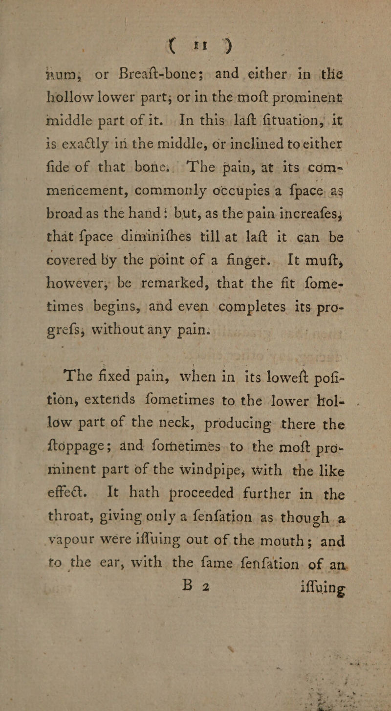 | Cm) num; or Breaft-bone; and either: in the hollow lower part; or in the moft prominent middle part of it. In this laft fituation, it _ is exactly in the middle, or inclined to either fide of that bone:. The pain, at its com-' meticement, commonly occupies a {pace ag broad.as the hand: but, as the pain increafes, that fpace diminithes till at laft it can be covered by the point of a finger. It muft, however, be remarked, that the fit fome- times begins, and even completes its pro- grefs,; without any pain. The fixed pain, when in its loweft pofi- tion, extends fometimes to the lower hol- low part of the neck, producing there the ftoppage; and foretimes. to the moft pro- minent part of the windpipe; with the like effect. It hath proceeded further in the throat, giving only a fenfation as though a vapour were iffuing out of the mouth; and to the ear, with the fame fenfation. of an. Ba iffuing