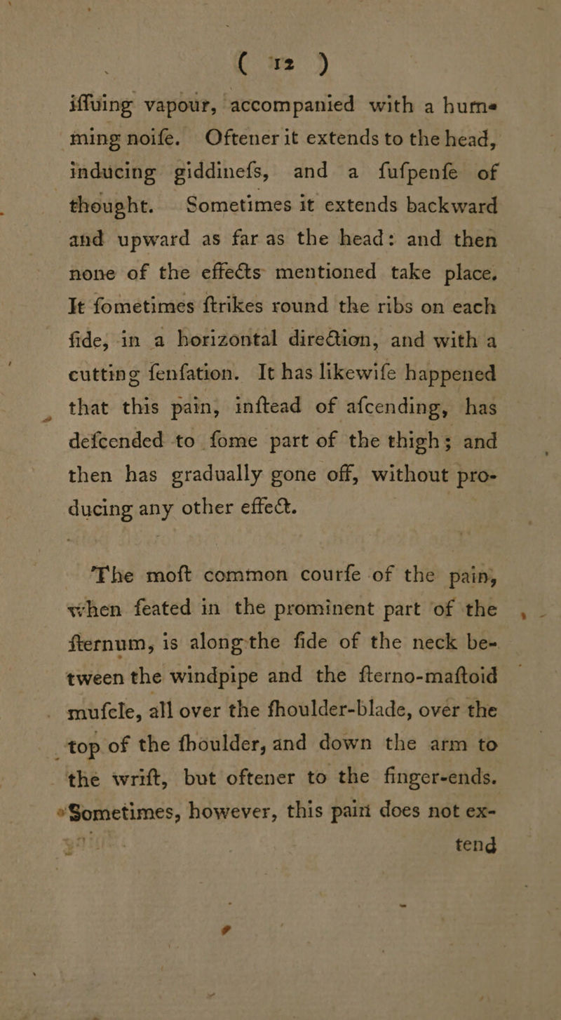 [m ) iffuing vapour, accompanied with a hums ming noife. Oftener it extends to the head, inducing giddinefs, and a fufpenfe of | thought. Sometimes it extends backward and upward as far as the head: and then none of the effects mentioned take place. It fometimes ftrikes round the ribs on each fide, in a horizontal dire€tion, and with a cutting fenfation. It has likewife happened that this pain, inftead of afcending, has defcended to fome part of the thigh ; and then has gradually gone off, without pro: ee any other effec. The moft common courfe of the pain, when feated in the prominent part of the fternum, is alongthe fide of the neck be- tween the windpipe and the fterno-maftoid mufcle, all over the fhoulder-blade, over the top of the fhoulder, and down the arm to the wrift, but oftener to the finger-ends. hea &gt; pean however, this pairt does not ex- tend oo