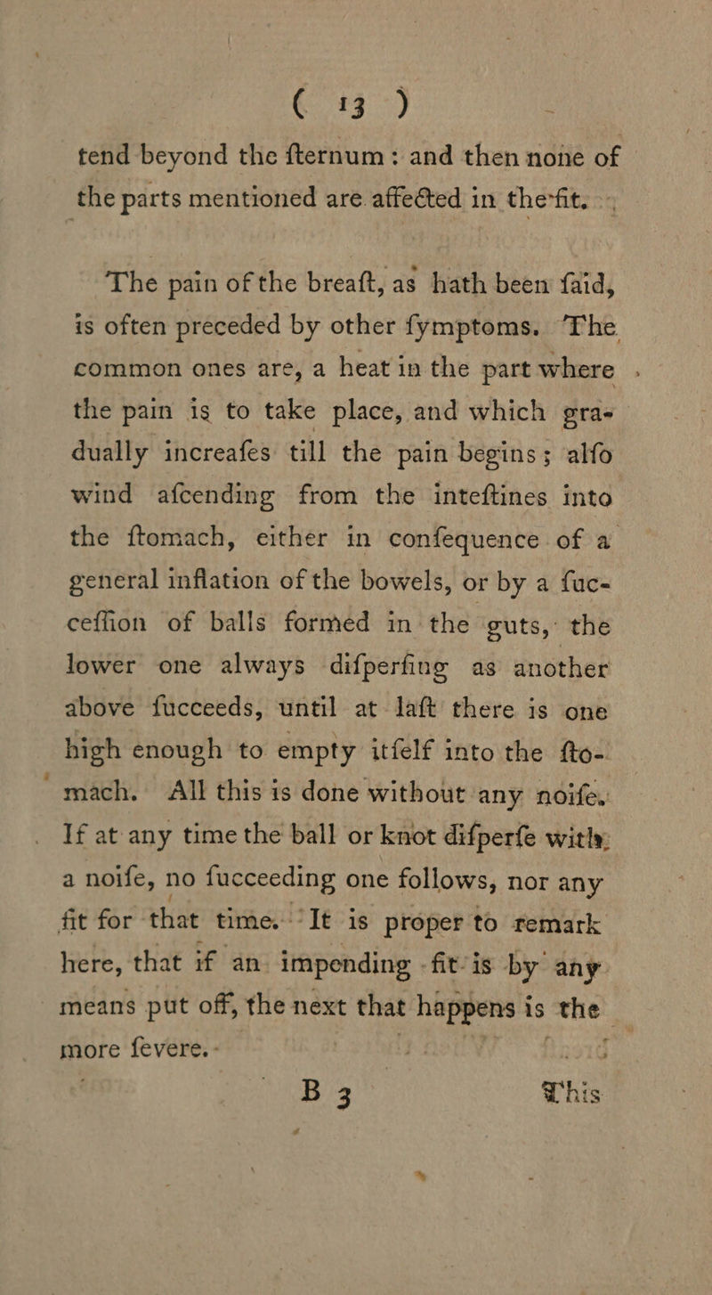 _ 43&gt;) tend beyond the fternum: and then none of - The pain of the breaft, as hath been {aid, is often preceded by other fymptoms. ‘The the pain is to take place, and which gra- dually increafes till the pain begins; alfo wind afcending from the inteftines into the ftomach, either in confequence of a general inflation of the bowels, or by a fuc- ceffion of balls formed in the guts, the lower one always difperfing as another above fucceeds, until at laft there is one high enough to empty itfelf into the fto- mach. All this is done without any noife. If at any time the ball or knot difperfe witly, a noife, no fucceeding one follows, nor any here, that if an. impending fit-is by any means put off, the next that happens i is the more fevere. - 1G B 3 This s