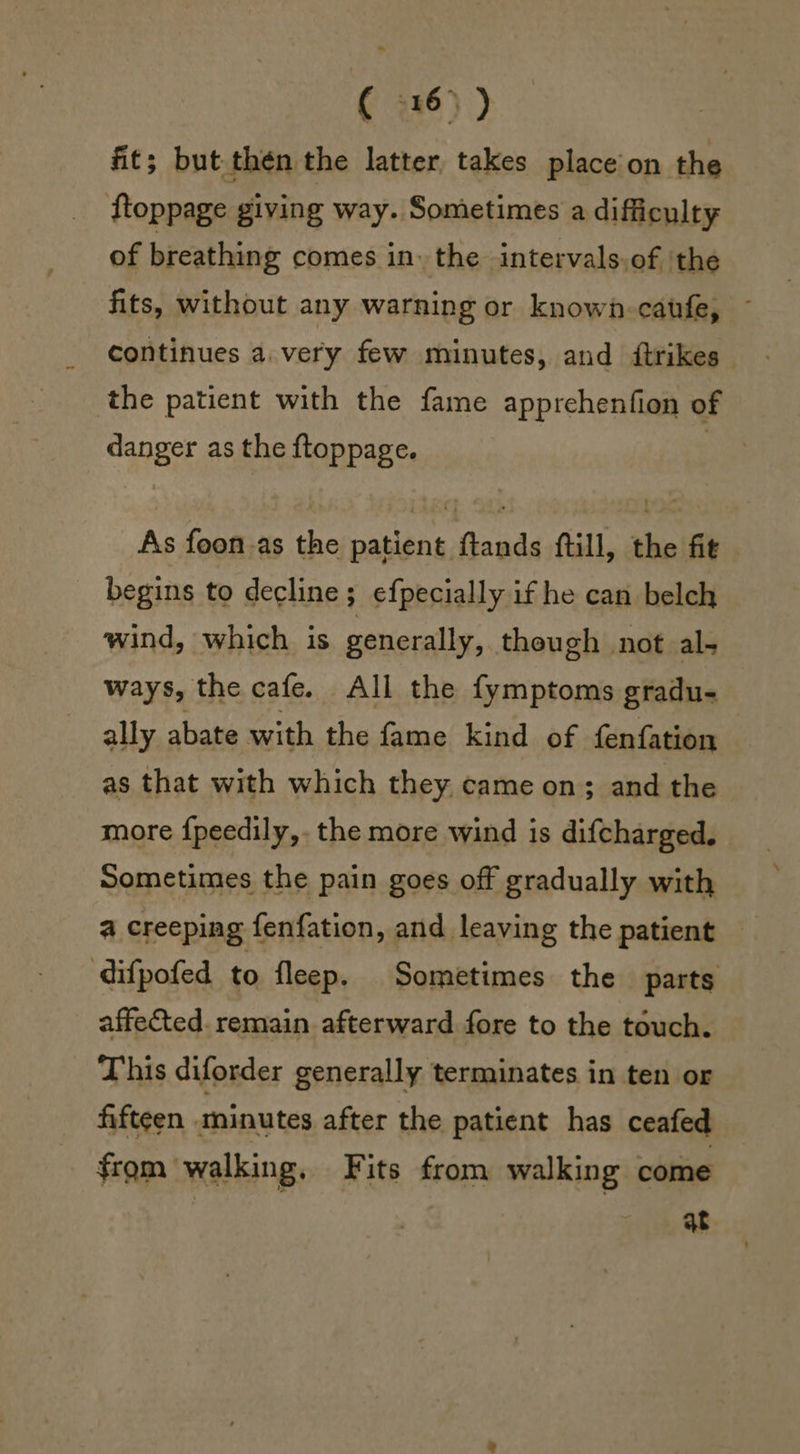 ( 5x6) ) fit; but.thén the latter, takes place on the ftoppage giving way. Sometimes a difficulty of breathing comes in. the intervals.of the fits, without any warning or known-caufe, ~ continues a. very few minutes, and {trikes the patient with the fame apprehenfion of danger as the ftoppage. | As foon.as the patient ftands ftill, the fit - begins to decline; efpecially if he can belch wind, which is generally, theugh not al- ways, the cafe. All the fymptoms gradu- ally abate with the fame kind of fenfation as that with which they came on; and the more {peedily,. the more wind is difcharged. Sometimes the pain goes off gradually with a creeping fenfation, and leaving the patient difpofed to fleep. Sometimes the parts affected. remain afterward fore to the touch. This diforder generally terminates in ten or fifteen minutes after the patient has ceafed from walking, Fits from walking come qt