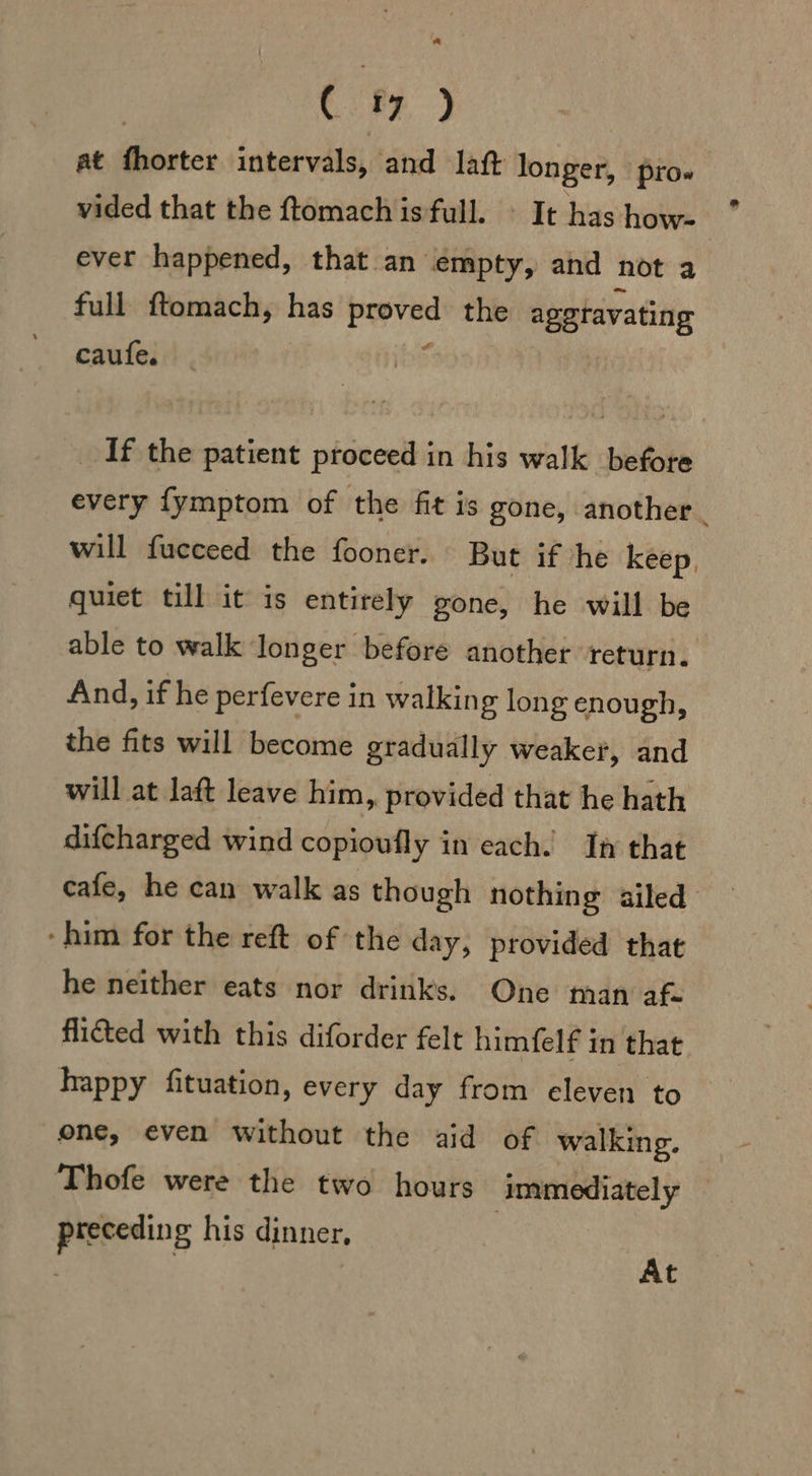 at fhorter intervals, and laft longer, pro» vided that the ftomach is full. © It has how- ever happened, that an empty, and not a full ftomach, nas psi the aggravating caufe. _ If the patient proceed in his walk before every fymptom of the fit is gone, another. will fucceed the fooner. But if he keep, quiet till it is entirely gone, he will be able to walk longer before another return. And, if he perfevere in walkin g long enough, the fits will become gradually weaker, and will at laft leave him, provided that he hath difcharged wind copioufly in each. In that cafe, he can walk as though nothing ailed ‘him for the reft of the day, provided that he neither eats nor drinks. One man af flicted with this diforder felt himfelf in that happy fituation, every day from eleven to one, even without the aid of walking. Thofe were the two hours immediately — preceding his dinner,