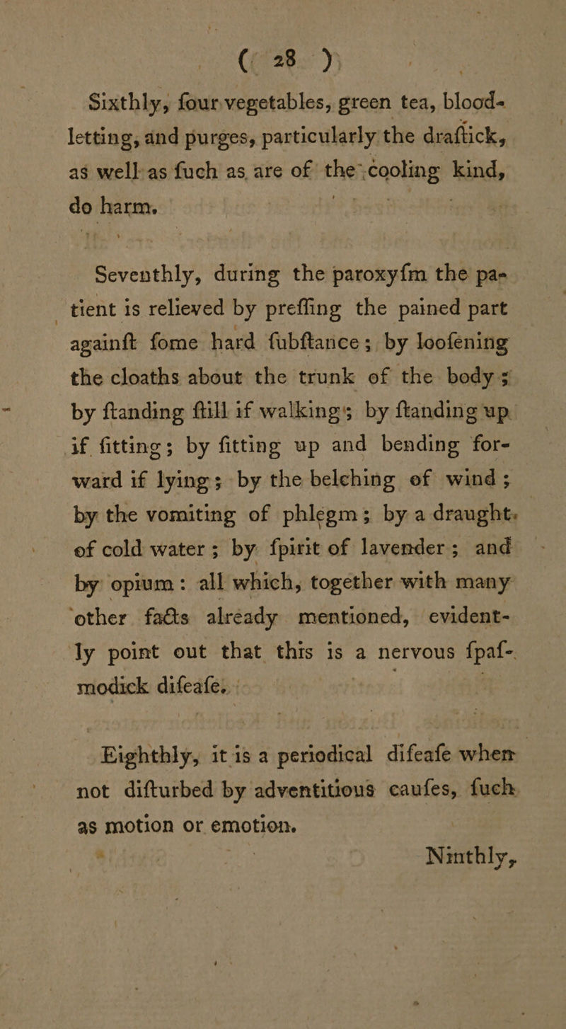 SEAS: Seam Sixthly, four vegetables, green tea, blood« letting, and purges, particularly the draftick, as well-as fuch as, are of the: cooling kind, do ani hes! : Seedy! during the paroxyfm the pa- | tient is relieved by preffing the pained part againft fome hard fubftanice; by loofening the cloaths about the trunk of the bodys by ftanding ftill if walking by ftanding up. if fitting; by fitting up and bending for- ward if lying; by the belching ef wind; by the vomiting of phlegm; by a draught. of cold water ; by fpirit of lavender; and by opium : all which, together with many ‘other facts already mentioned, evident- ly point out that this is a nervous {pat modick difeafe. : | _Righthly, it is a periodical difeafe whem not difturbed by adventitious caufes, fuch as motion or emotion. | 8 | ips Ninthly,