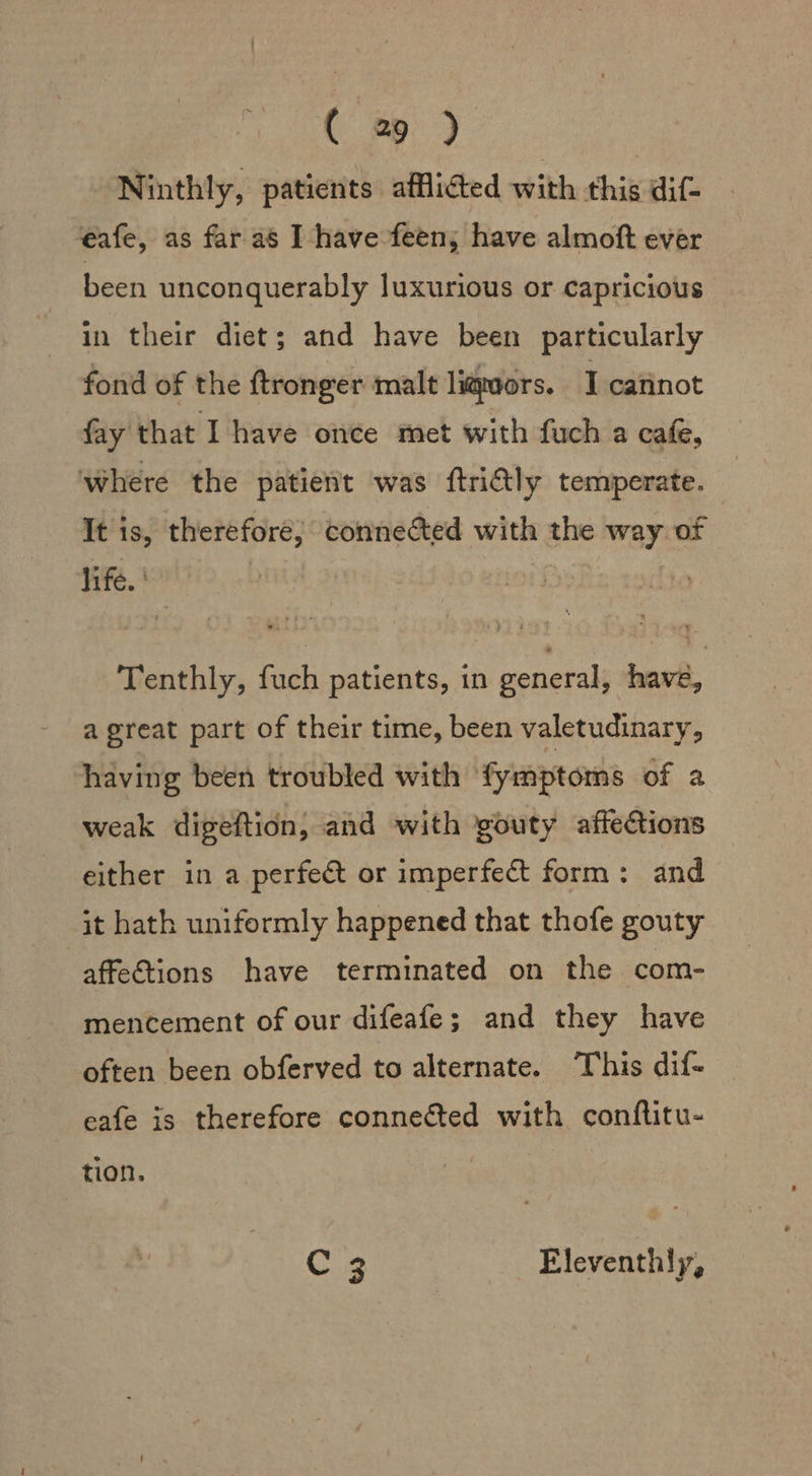 Ninthly, patients afflicted with this dif- eafe, as far as I have feen; have almoft ever been unconquerably luxurious or capricious in their diet; and have been particularly fond of the ftronger malt liquors. I cannot fay that I have once met with fuch a cafe, where the patient was ftridly temperate. It 1s, therefore; connected with the way of life. | Tenthly, fuch patients, in general, have, a great part of their time, been valetudinary, having been troubled with fymptoms of a weak digeftion, and with gouty affections either in a perfect or imperfect form: and it hath uniformly happened that thofe gouty affections have terminated on the com- mencement of our difeafe; and they have often been obferved to alternate. This dif- eafe is therefore connected with conftitu- tion. C 3 Eleventhly,