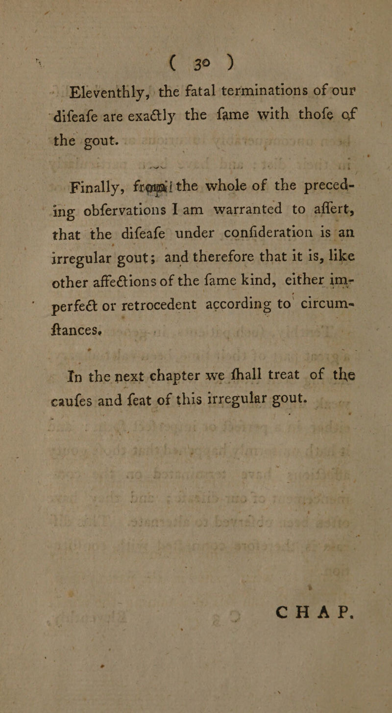 ak” ( 3° ) » Eleventhly, the fatal terminations of our ‘Finally, feomiithe whole of the preced- ing obfervations 1am warranted to affert, that the difeafe under confideration is an irregular gout; and therefore that it is, like other affe€tions of the fame kind, either im- perfect or retrocedent according to’ circum- ftances. Tn the next chapter we fhall treat of the caufes and feat of this irregular gout. CHAP,