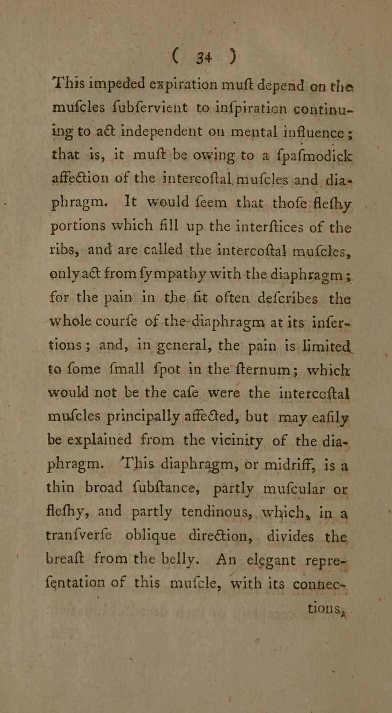 @¢-) This impeded expiration muft depend on the mufcles fubfervient to infpiration continu- Ing to act independent on mental influence ; that is, it muft be owing to a {pafmodick affection of the intercoftal, mufcles and ian. phragm. It would feem that thofe flethy gt portions which fill up the interftices of the ribs, and are called the intercoftal mufcles, only act from fympathy with the diaphragm; for the pain in the fit often defcribes the whole courfe of the-diaphragm at its infer- tions; and, in general, the pain is limited, to fome {mall {pot in the fternum; which would not be the cafe were the intercoftal mufcles principally affected, but may eafily be explained from the vicinity of the dia- phragm. ‘This diaphragm, or midriff, is a thin broad fubftance, partly mufcular or fiefhy, and partly tendinous, which, in a trani{verfe oblique direction, divides the breaft from'the belly. An elegant repre« fentation of this mufcle, with its connec= fhe tions; .