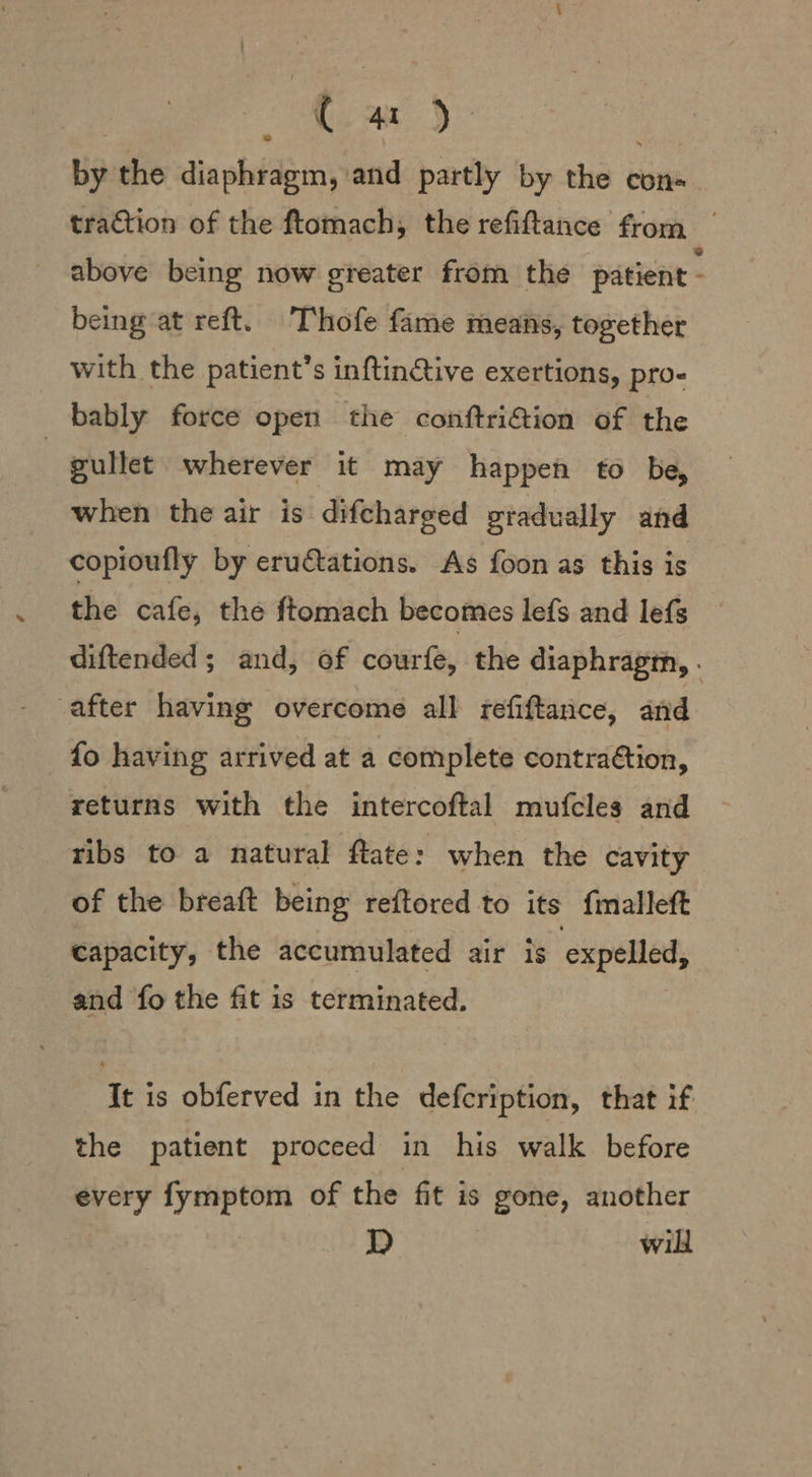 ea by the diaphragm, and partly by the con tration of the ftomach, the refiftance from above being now greater from the patient - being at reft. Thofe fame means, together with the patient’s inftinctive exertions, pro- bably force open the conftrifion of the } gullet wherever it may happen to be, when the air is difcharged gradually and copioufly by eru€tations. As foon as this is the cafe, the ftomach becomes lefs and lefs diftended; and, of courfe, the diaphragm, . after having overcome all refiftance, and fo having arrived at a complete contraGtion, returns with the intercoftal mufcles and ribs to a natural ftate: when the cavity of the breaft being reftored to its fmalleft capacity, the accumulated air is expelled, and fo the fit is terminated. It is obferved in the defcription, that if the patient proceed in his walk before every fymptom of the fit is gone, another D will