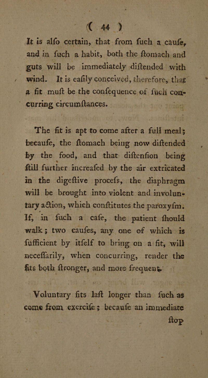 Cte 3 It is alfo certain, that from fuch a caufe, and i in fuch a habit, both the ftomach and guts will be immediately diftended with — a fit muft be the confequence of ‘halt ¢ cons curring circumftances. | The fit is apt to come after a full meals becaufe, the ftomach being now diftended by the food, and that diftenfion being fill further increafed by the air extricated | in the digeftive procefs, the diaphragm will be brought into violent and involun- ; tary ation, which conftitutes the paroxyfm. If, in fuch a. cafe, the patient fhould walk; two caufes, any one of which is — fufficient by itfelf to bring on a fit, will neceflarily, when concurring, render the fits both fronger, and more frequent | Voluntary fits laft Ionger than fach as come from exercifes becaufe an immediate op