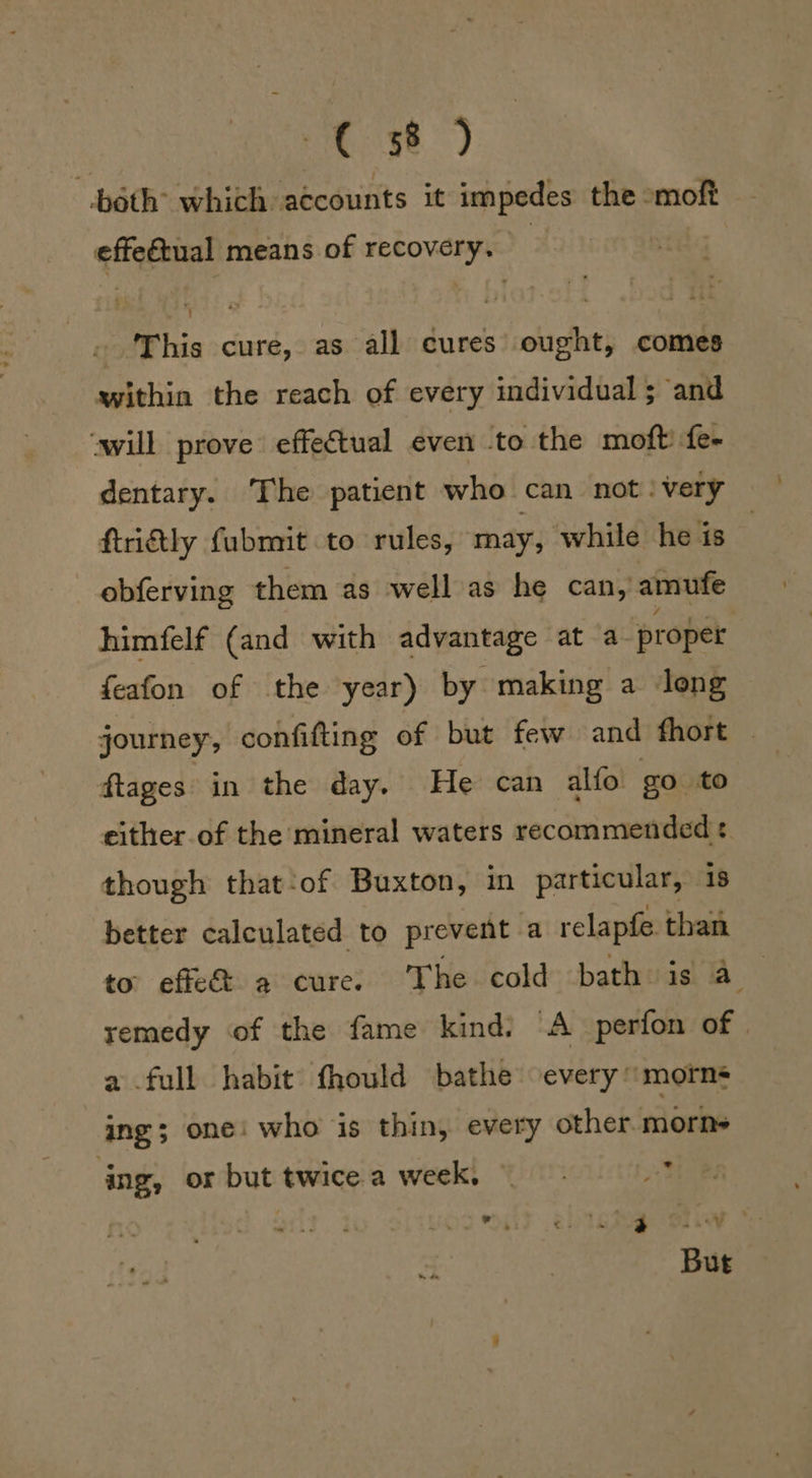 both which accounts it impedes the moft effeétual means of recovery. . ‘This cure, as all cures ought, comes within the reach of every individual; and ‘will prove effectual even to the moft: fe- dentary. The patient who can not ‘very ftriftly fubmit to rules, may, ‘while he is obferving them as well as he can, amufe himfelf (and with advantage at a proper feafon of the year) by making a long journey, confifting of but few and fhort dtages in the day. He can alfo go to either of the mineral waters recommended: though that‘of Buxton, in particular, 18 better calculated to prevent a relapfe than to: effe&amp; a cure. The cold bath is 4 remedy of the fame kind: “A perfon of a full habit fhould bathe every morns ing; one: who is thin, every other morne ‘ing, or but twice a week. 3 Mi kik a' MA PN eRe, | _¥ But