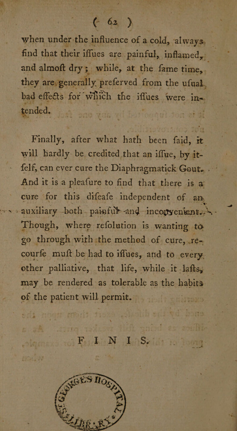 when under, the influence of a cold, always, — find that ik iffues are painful, inflamed, and almoft drys. while, at the fame time, . is. they are, generally. prefer ved from the ufual, bad effets for” which the iffues were ins. tended. Finally, after what hath been faid, it. will hardly. be credited that an iffue, by jit- felf, can ever cure the Diaphragmatick Gout. . - And it is a pleafure to find that there is a cure for this difeafe independent of am - auxiliary. both painfub--and- incoyyeniente:- Though, where refolution is wanting to go through with :the method of. cure, .re-. courfe muft be had to iffues, and to every. other palliative, that life, while .it lafts, may be rendered as tolerable as the habits. of the patient will permit. |