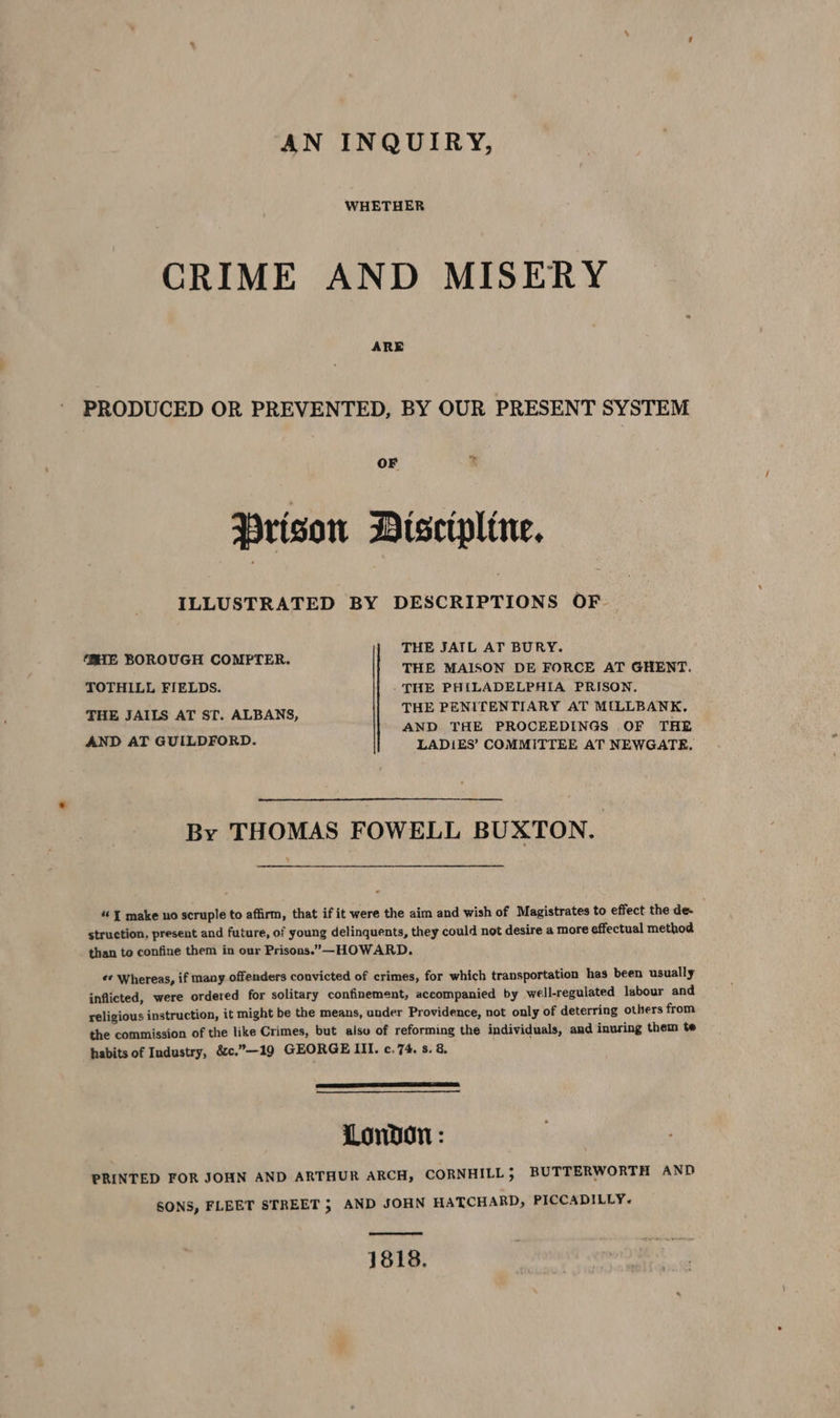 AN INQUIRY, WHETHER CRIME AND MISERY ARE PRODUCED OR PREVENTED, BY OUR PRESENT SYSTEM Prison Discipline. ILLUSTRATED BY DESCRIPTIONS OF THE JAIL AT BURY. THE MAISON DE FORCE AT GHENT. TOTHILL FIELDS. THE PHILADELPHIA PRISON. THE JAILS AT ST. ALBANS, THE PENITENTIARY AT MILLBANK. AND THE PROCEEDINGS OF THE AND AT GUILDFORD. LADIES’ COMMITTEE AT NEWGATE. HE BOROUGH COMPTER. By THOMAS FOWELL BUXTON. « { make no scruple to affirm, that if it were the aim and wish of Magistrates to effect the de. struction, present and future, of young delinquents, they could not desire a more effectual method than to confine them in our Prisons.”—-HOWARD. «¢ Whereas, if many offenders convicted of crimes, for which transportation has been usually inflicted, were ordered for solitary confinement, accompanied by well-regulated labour and religious instruction, it might be the means, under Providence, not only of deterring others from the commission of the like Crimes, but alsu of reforming the individuals, and inuring them te habits of Industry, &amp;c.”—19 GEORGE III. c.74. s. 8. London: PRINTED FOR JOHN AND ARTHUR ARCH, CORNHILL , BUTTERWORTH AND SONS, FLEET STREET 5 AND JOHN HATCHARD, PICCADILLY.~ 1818.